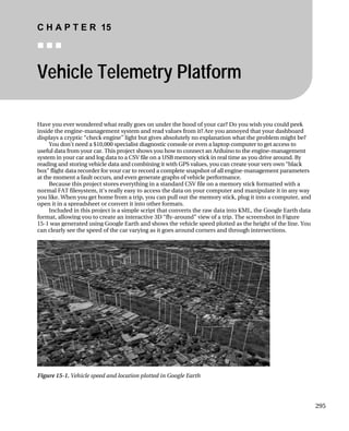 C H A P T E R 15
„ „ „
Vehicle Telemetry Platform
Have you ever wondered what really goes on under the hood of your car? Do you wish you could peek
inside the engine-management system and read values from it? Are you annoyed that your dashboard
displays a cryptic “check engine” light but gives absolutely no explanation what the problem might be?
You don’t need a $10,000 specialist diagnostic console or even a laptop computer to get access to
useful data from your car. This project shows you how to connect an Arduino to the engine-management
system in your car and log data to a CSV file on a USB memory stick in real time as you drive around. By
reading and storing vehicle data and combining it with GPS values, you can create your very own “black
box” flight data recorder for your car to record a complete snapshot of all engine-management parameters
at the moment a fault occurs, and even generate graphs of vehicle performance.
Because this project stores everything in a standard CSV file on a memory stick formatted with a
normal FAT filesystem, it‘s really easy to access the data on your computer and manipulate it in any way
you like. When you get home from a trip, you can pull out the memory stick, plug it into a computer, and
open it in a spreadsheet or convert it into other formats.
Included in this project is a simple script that converts the raw data into KML, the Google Earth data
format, allowing you to create an interactive 3D “fly-around” view of a trip. The screenshot in Figure
15-1 was generated using Google Earth and shows the vehicle speed plotted as the height of the line. You
can clearly see the speed of the car varying as it goes around corners and through intersections.
Figure 15-1. Vehicle speed and location plotted in Google Earth
295
 