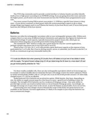 CHAPTER 1 „ INTRODUCTION
The FTDI chip commonly used to provide a serial interface to Arduino boards can either identify
itself as low or high power according to an EEPROM setting. If you are going down this route and need
the higher power, you’ll need to do some homework into how the FTDI has been programmed in your
case.
Two more caveats if using USB to power your project: (1) USB has a specific lower power or sleep
state—if your device continues to draw power when the system powering it expects to go to sleep,
strange things may happen and/or you’ll flatten the battery of your host device; and (2) never feed power
back into the USB port of the host system!
Batteries
Batteries can either be rechargeable (secondary cells) or non-rechargeable (primary cells). Within each
category there is a vast array of different battery chemistries and capacities. Key figures for batteries are
the terminal voltage (V) and capacity, typically measured in ampere-hours (Ah), which give an
indication of how long they can provide power before being discharged.
The standard 9V “PP3” battery is really only a good choice for very low-current applications,
perhaps a project that drives one or two LEDs and/or an LCD.
Three or four 1.5V AAA, AA, C, or D cells provide a great deal more capacity at the expense of size,
particularly for C or D cells. But, if you’re driving motors, servos, or solenoids, you’ll want to aim for C or
D cells as a minimum to get any reasonable battery life.
„ A crude but effective trick when powering 5V circuitry from a 6V battery is to put one or two diodes in series
with the supply. The typical forward voltage drop of 0.4V per diode brings the 6V down to a more ideal 5.2V and
you get reverse polarity protection for “free.”
For these readily available cells, there are also rechargeable equivalents which we’d encourage you
to consider to reduce landfill. Bear in mind that the base cell voltage is lower for nickel-cadmium (NiCd)
or nickel-metal hydride (NiMH) cells at 1.25V per cell, so an AA NiCd will provide around 1.3V when fully
charged versus 1.5–1.6V for an alkaline.
Sealed lead acid (SLA) batteries are an attractive option. While heavier, they have, depending on
size, the ability to supply several amps for a few hours or more—good if you’re building a robot, for
example. The strength of SLA batteries can be a weakness if things go wrong— that same ability to
provide high currents can result in melted wires or circuit boards if things go amiss. Accordingly, we
strongly encourage you to put a fuse in the circuit, as near the battery as practicable, if you use an SLA.
Constructing your own charger circuit is beyond the scope of this book, but good resources are
available on the Internet. For most applications, it’s likely to be simpler to just swap the batteries out
into a commercial charger.
10
 