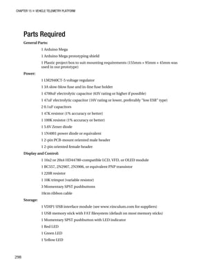 CHAPTER 15 „ VEHICLE TELEMETRY PLATFORM
Parts Required
General Parts:
1 Arduino Mega
1 Arduino Mega prototyping shield
1 Plastic project box to suit mounting requirements (155mm × 95mm × 45mm was
used in our prototype)
Power:
1 LM2940CT-5 voltage regulator
1 3A slow-blow fuse and in-line fuse holder
1 4700uF electrolytic capacitor (63V rating or higher if possible)
1 47uF electrolytic capacitor (16V rating or lower, preferably “low ESR” type)
2 0.1uF capacitors
1 47K resistor (1% accuracy or better)
1 100K resistor (1% accuracy or better)
1 5.6V Zener diode
1 1N4001 power diode or equivalent
1 2-pin PCB-mount oriented male header
1 2-pin oriented female header
Display and Control:
1 16x2 or 20x4 HD44780-compatible LCD, VFD, or OLED module
1 BC557, 2N2907, 2N3906, or equivalent PNP transistor
1 220R resistor
1 10K trimpot (variable resistor)
3 Momentary SPST pushbuttons
10cm ribbon cable
Storage:
1 VDIP1 USB interface module (see www.vinculum.com for suppliers)
1 USB memory stick with FAT filesystem (default on most memory sticks)
1 Momentary SPST pushbutton with LED indicator
1 Red LED
1 Green LED
1 Yellow LED
298
 
