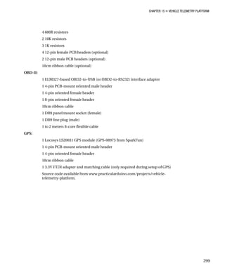 CHAPTER 15 „ VEHICLE TELEMETRY PLATFORM
4 680R resistors
2 10K resistors
3 1K resistors
4 12-pin female PCB headers (optional)
2 12-pin male PCB headers (optional)
10cm ribbon cable (optional)
OBD-II:
1 ELM327-based OBD2-to-USB (or OBD2-to-RS232) interface adapter
1 4-pin PCB-mount oriented male header
1 4-pin oriented female header
1 8-pin oriented female header
10cm ribbon cable
1 DB9 panel mount socket (female)
1 DB9 line plug (male)
1 to 2 meters 8-core flexible cable
GPS:
1 Locosys LS20031 GPS module (GPS-08975 from SparkFun)
1 4-pin PCB-mount oriented male header
1 4-pin oriented female header
10cm ribbon cable
1 3.3V FTDI adapter and matching cable (only required during setup of GPS)
Source code available from www.practicalarduino.com/projects/vehicle-
telemetry-platform.
299
 