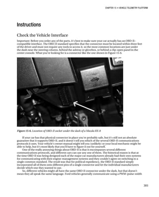 CHAPTER 15 „ VEHICLE TELEMETRY PLATFORM
Instructions
Check the Vehicle Interface
Important: Before you order any of the parts, it‘s best to make sure your car actually has an OBD-II–
compatible interface. The OBD-II standard specifies that the connector must be located within three feet
of the driver and must not require any tools to access it, so the most common locations are just under
the dash near the steering column, behind the ashtray or glovebox, or behind a clip-open panel in the
center console. What you‘re looking for is a connector like the one shown in Figure 15-6.
Figure 15-6. Location of OBD-II socket under the dash of a Mazda RX-8
If your car has that physical connector in place you‘re probably safe, but it‘s still not an absolute
guarantee that it supports OBD-II, and it doesn‘t tell you which of the several OBD-II communications
protocols it uses. Your vehicle‘s owner manual might tell you (unlikely) or your local mechanic might be
able to help, but it‘s most likely that you‘ll have to figure it out for yourself.
One of the really annoying things about OBD-II is that it encompasses several different
communications protocols, and different cars can use any one of them. The historical reason is that at
the time OBD-II was being designed each of the major car manufacturers already had their own systems
for communicating with their engine-management systems and they couldn‘t agree on switching to a
single common standard. The result was that for political expediency, the OBD-II standard simply
incorporated all of them onto different pins of a single connector and let the individual manufacturers
decide which one they wanted to use.
So, different vehicles might all have the same OBD-II connector under the dash, but that doesn‘t
mean they all speak the same language. Ford vehicles generally communicate using a PWM (pulse-width
301
 