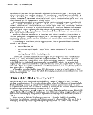 CHAPTER 15 „ VEHICLE TELEMETRY PLATFORM
modulation) version of the SAE J1850 standard, while GM vehicles typically use a VPW (variable pulse
width) version of the same standard. Many non-U.S. manufacturers use an ISO protocol called 9141-2,
which itself can be implemented in several different ways. To make it even worse, there‘s yet another
standard called ISO 14230 KWP2000, which uses the same physical communications layer as 9141-2 and
shares the same pins but uses a different message format.
The result is that if you look at the pinout of an OBD-II connecter, you‘ll see pairs of pins for CAN,
J1850, and ISO9141-2/ISO14230. To add to the confusion, because OBD-II doesn‘t use all the pins in the
standard connector, some car manufacturers have used other pins in that same connector for their own
proprietary interfaces, so it might be physically installed in your car even if it doesn‘t actually support
any of the OBD-II variants. In a stunningly short-sighted move, some manufacturers even installed
OBD-II in all cars on the production line, but then deliberately disabled it in cars sold in countries that
didn‘t require it by law. Infuriating!
Thankfully, sanity has prevailed and by about 2004 most manufacturers had started switching to a
common standard they could all agree on called CAN, or Controller-Area Network. CAN has now been
mandated for all future vehicles and since 2008 all cars sold in the U.S. have been required to use CAN
for their OBD-II interface.
If you can‘t figure out whether your car supports OBD-II, you can get more information from a
number of places online:
• www.geekmyride.org
• www.mp3car.com (check in “Forums” under “Engine management”or “OBD-II,”
etc.)
• en.wikipedia.org/wiki/On-Board_Diagnostics
Generic OBD-II adapters, therefore, have to support not just one protocol but a whole bunch of
them at once. Luckily, they do that remarkably well, presenting the OBD-II connection to you in a
generic way (usually as a USB serial device) and hiding the details of the various communications
protocols. In the vast majority of cases, you can plug a generic OBD-II adapter into a car and it will
simply work, no matter what model of car you have. Behind the scenes, the adapter checks all the pins
on the OBD-II port and negotiates with the car to establish a connection, then uses whatever protocol is
most appropriate for that model.
While poking around and looking for the OBD-II connector in your car, it‘s an ideal time to think
ahead and consider how you‘ll mount the Vehicle Telemetry System, taking into consideration the route
for the connecting cable.
Obtain a USB/OBD-II or RS-232 Adapter
If you know exactly what communications protocol your car uses, it‘s possible to build a hardware
interface to suit just that specific protocol and ignore all the others. The OBDuino project page includes
details for building interfaces specifically for several of the common systems in use, and if you know
exactly what your car uses, you can save a bit of money by building just that interface. More information
is available online at code.google.com/p/opengauge/wiki/OBDuino.
However, for this project we took the easy way out and used a readily available generic USB/OBD-II
adapter that should work with pretty much any car from 1996 onward. Taking this approach means the
device should be able to plug in to just about any modern car and simply work, no matter what type of
car it is.
Most commercial USB/OBD-II adapters are based on a chip called the ELM327 from ELM
Electronics. One solution to connecting an Arduino to your car is to buy one of the chips and fit it to a
prototyping shield along with the required supporting components. The ELM327 chip is available
302
 