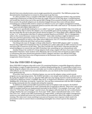 CHAPTER 15 „ VEHICLE TELEMETRY PLATFORM
directly from www.elmelectronics.com in single quantities for around $31. The OBDuino project has
documentation showing how to connect it, if you want to go that way.
It‘s often possible to buy a complete USB/OBD-II adapter containing the ELM327 chip and all the
supporting components on eBay for less than the single-unit price of the chip alone. Considering that
you would also need to buy one of the special OBD-II plugs if you wanted to build an interface yourself
from scratch, the prebuilt adapters are an absolute bargain because they come with just about
everything you could possibly need to connect an Arduino to your car‘s engine-management system.
USB/OBD-II adaptors are commonly listed on auction sites with a title such as “Car Scanner AUTO
Scan Tool CAN BUS OBD2 OBD USB V1.3.”
What you‘re specifically looking for is a so-called “scan tool” using the ELM327 chip. Even if the ad
doesn‘t list what chip is used in the adapter, you can probably guess just by looking at the packaging. If
the case looks like the one in the parts picture shown in Figure 15-4 (most likely with a different sticker),
or has “v1.3” in the product title then it‘s almost certainly based on an ELM327. The v1.3 designation
refers to the current firmware version in the ELM327. Some older interfaces might be labeled v1.2a if
they use a previous generation of the chip. However, v1.2a was missing a feature to easily read
multivalue parameters as well as a few other minor differences. Get a v1.3 interface if possible, but a
v1.2a interface will do the job if that‘s all you have available.
One thing to be wary of, though, is cheap cables listed as “RS232 OBD adapter cable” or similar,
because they might look tempting but they‘re probably just a plain cable with an OBD connector on one
end and a DB-9 connector on the other. They don‘t include the vital ELM327 chip that provides the
actual intelligence to convert the raw OBD-II interface into something we can communicate with.
Another thing to be careful of is cheap adapters built using a ripped-off clone of an early version of
the ELM327 firmware. Some of these units offered for sale on auction sites are based on copies of the
v1.0 firmware that were cloned from genuine ELM327 adapters and don‘t use official ELM chips
themselves. There have been a lot of improvements to the firmware since v1.0, so try to avoid the
nongenuine clones if you can.
Test the USB/OBD-II Adapter
Most USB/OBD-II adapters ship with a mini-CD containing Windows-compatible diagnostics software
that displays a range of engine parameters, so before doing anything else, it‘s a good idea to load it on a
laptop, plug the adapter into your car, and make sure it works as advertised. If your adapter didn‘t come
with software, or you want to try out some alternatives, you can check out the resources listed on
www.geekmyride.org.
If you don‘t have access to a Windows laptop, you can test the adapter using a serial console
program on any operating system. The ELM327 provides a very simple serial interface, so all you need to
do is plug the adapter into your car, plug the USB cable into your laptop, launch a serial console such as
GTKTerm or Minicom (Linux), Cornflake (Mac OS X), or HyperTerm (Windows), and set the serial port to
38400bps 8N1 (8-bit data, no stop bit, 1 parity bit). You can then communicate with the OBD-II adapter
by typing commands into the console and seeing the response.
In addition to all the normal OBD-II parameters that we‘ll explain in the moment, the ELM327
supports a number of additional AT-style commands that it responds to directly. These aren‘t part of the
OBD-II standard itself but are implemented internally by the ELM327. For example, if you type “ATRV”
(short for “ATtention: Read Voltage”) and hit return, the adapter will echo back the car‘s current battery
voltage whether the car is running or not. If you type “010C” (that‘s a hexadecimal value, so it‘s “Zero-
One-Zero-Cee,” which is the OBD-II parameter for engine RPM), it will query the engine-management
system on your behalf and return the current RPM as an unscaled hex value if the engine is currently
running. The value won‘t mean anything to you just yet because most response values need to be
processed in order to convert them to something meaningful, but at least it proves the adapter is
working.
303
 