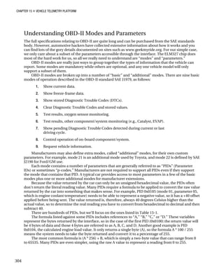 CHAPTER 15 „ VEHICLE TELEMETRY PLATFORM
Understanding OBD-II Modes and Parameters
The full specifications relating to OBD-II are quite long and can be purchased from the SAE standards
body. However, automotive hackers have collected extensive information about how it works and you
can find lots of the gory details documented on sites such as www.geekmyride.org. For our simple case,
we only care about a subset of the parameters accessible through the interface. The ELM327 chip does
most of the hard work for us, so all we really need to understand are “modes” and “parameters.”
OBD-II modes are really just ways to group together the types of information that the vehicle can
report. Some modes are mandatory while others are optional, and any one vehicle model will only
support a subset of them.
OBD-II modes are broken up into a number of “basic” and “additional” modes. There are nine basic
modes of operation described in the OBD-II standard SAE J1979, as follows:
1. Show current data.
2. Show freeze-frame data.
3. Show stored Diagnostic Trouble Codes (DTCs).
4. Clear Diagnostic Trouble Codes and stored values.
5. Test results, oxygen sensor monitoring.
6. Test results, other component/system monitoring (e.g., Catalyst, EVAP).
7. Show pending Diagnostic Trouble Codes detected during current or last
driving cycle.
8. Control operation of on-board component/system.
9. Request vehicle information.
Manufacturers may also define extra modes, called “additional” modes, for their own custom
parameters. For example, mode 21 is an additional mode used by Toyota, and mode 22 is defined by SAE
J2190 for Ford/GM use.
Each mode contains a number of parameters that are generally referred to as “PIDs” (Parameter
IDs) or sometimes “p-codes.” Manufacturers are not required to support all PIDs even if they support
the mode that contains that PID. A typical car provides access to most parameters in a few of the basic
modes plus one or more additional modes for manufacturer extensions.
Because the value returned by the car can only be an unsigned hexadecimal value, the PIDs often
don‘t return the literal reading value. Many PIDs require a formula to be applied to convert the raw value
returned by the car into something that makes sense. For example, PID 0x0105 (mode 01, parameter 05,
which is engine coolant temperature) needs to be able to represent a negative value, so it has a +40 offset
applied before being sent. The value returned is, therefore, always 40 degrees Celsius higher than the
actual value, so to determine the real reading you have to convert from hexadecimal to decimal and then
subtract 40.
There are hundreds of PIDs, but we‘ll focus on the ones listed in Table 15-1.
The formula listed against some PIDs includes references to “A,” “B,” “C,” or “D.” These variables
represent the bytes returned by the interface, so in the case of the first PID (0x0100) the return value will
be 4 bytes of data and those 4 bytes are referred to as A, B, C, and D. Another good example is PID
0x0104, the calculated engine load value. It only returns a single byte (A), so the formula A * 100 / 255
means the system needs to take the byte returned and convert it to a percentage of 255.
The most common formula is (A * 256) + B, which is simply a two-byte value that can range from 0
to 65535. Many PIDs are even simpler, using the raw A value to represent a reading from 0 to 255.
304
 