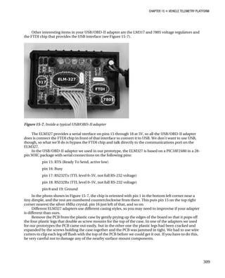 CHAPTER 15 „ VEHICLE TELEMETRY PLATFORM
Other interesting items in your USB/OBD-II adapter are the LM317 and 7805 voltage regulators and
the FTDI chip that provides the USB interface (see Figure 15-7).
Figure 15-7. Inside a typical USB/OBD-II adapter
The ELM327 provides a serial nterface on pins 15 through 18 at 5V, so all the USB/OBD-II adapter
does is connect the FTDI chip in front of that interface to convert it to USB. We don’t want to use USB,
though, so what we’ll do is bypass the FTDI chip and talk directly to the communications port on the
ELM327.
In the USB/OBD-II adapter we used in our prototype, the ELM327 is based on a PIC18F2480 in a 28-
pin SOIC package with serial connections on the following pins:
pin 15: RTS (Ready To Send, active low)
pin 16: Busy
pin 17: RS232Tx (TTL level 0–5V, not full RS-232 voltage)
pin 18: RS232Rx (TTL level 0–5V, not full RS-232 voltage)
pin 8 and 19: Ground
In the photo shown in Figure 15-7, the chip is oriented with pin 1 in the bottom left corner near a
tiny dimple, and the rest are numbered counterclockwise from there. This puts pin 15 on the top right
corner nearest the silver 4Mhz crystal, pin 16 just left of that, and so on.
Different ELM327 adapters use different casing styles, so you may need to improvise if your adapter
is different than ours.
Remove the PCB from the plastic case by gently prying up the edges of the board so that it pops off
the four plastic legs that double as screw mounts for the top of the case. In one of the adapters we used
for our prototypes the PCB came out easily, but in the other one the plastic legs had been cracked and
expanded by the screws holding the case together and the PCB was jammed in tight. We had to use wire
cutters to clip each leg off flush with the top of the PCB before we could get it out. If you have to do this,
be very careful not to damage any of the nearby surface-mount components.
309
 