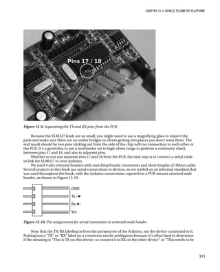 CHAPTER 15 „ VEHICLE TELEMETRY PLATFORM
Figure 15-9. Separating the TX and RX pins from the PCB
Because the ELM327 leads are so small, you might need to use a magnifying glass to inspect the
pads and make sure there are no solder bridges or slivers getting into places you don’t want them. The
end result should be two pins sticking out from the side of the chip with no connection to each other or
the PCB. It’s a good idea to use a multimeter set to high-ohms range to perform a continuity check
between pins 17 and 18, and also to adjacent pins.
Whether or not you separate pins 17 and 18 from the PCB, the next step is to connect a serial cable
to link the ELM327 to your Arduino.
We used 4-pin oriented headers with matching female connectors and short lengths of ribbon cable.
Several projects in this book use serial connections to devices, so we settled on an informal standard that
was used throughout the book, with the Arduino connections exposed on a PCB-mount oriented male
header, as shown in Figure 15-10.
Figure 15-10. Pin assignments for serial connection to oriented male header
Note that the TX/RX labeling is from the perspective of the Arduino, not the device connected to it.
Putting just a “TX” or “RX” label on a connector can be ambiguous because it’s often hard to determine
if the meaning is “This is TX on this device, so connect it to RX on the other device” or “This needs to be
311
 