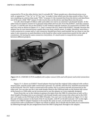 CHAPTER 15 „ VEHICLE TELEMETRY PLATFORM
connected to TX on the other device, but it’s actually RX.” Many people put a directional arrow on as
well, or append an “I” for “in” or “O” for “out,” to make it clear which way the data needs to flow. If you
see a marking on a device that reads “TXO,” it means it’s the transmit line from the device and data flows
out of the port, while “RXI” means it’s the receive line on the device and data flows into the port.
Cut off a short length of ribbon cable and solder one end to an oriented 4-pin female header. At the
other end you need to connect it to ground using either pin 8 or pin 19 on the ELM327, and also connect
TX (pin 17) and RX (pin 18) on the ELM327 to the Arduino with the Arduino TX connected to ELM327 RX
and vice versa as shown in Figure 15-11. Don’t connect the VCC lead to the ELM327, though, because the
adapter has its own internal power supply that runs from vehicle power. It might, therefore, seem that a
4-pin connector is a waste and a 3-pin connector should have been used instead, but we chose to use the
same 4-pin connector as used elsewhere in the book for other serial connections purely for the sake of
consistency. By having the same connector everywhere, it’s much easier to swap devices around
between different projects.
Figure 15-11. USB/OBD-II PCB modified with surface-mount LEDs and with power and serial connections
in place
Figure 15-11 shows an ELM327-based adapter that has had the original LEDs replaced with surface-
mount LEDs, and the serial cable connected to ground, TX, and RX, with the VCC lead left unconnected
at the ELM end. The VCC lead is connected in the socket, but is cut short and left unconnected at the
other end. You can also see the 4-pin male header fitted to the USB lead pads on the bottom left corner
of the board so a USB cable can be reconnected to use the adapter as it was originally designed.
Power from the car to the Arduino is going to be taken from the OBD-II connection as well, so fit a
short length of hookup wire to an oriented 2-pin female header and connect the other end to the GND
and +12V pads on the PCB back of the OBD-II header. You can’t see it in the photo in Figure 15-11, but
the pair of wires connect to the back of the 8-way header, with 0V on the left end and +12V on the right.
Unless your OBD-II adapter happens to be exactly the same as ours, you’ll need to check out the
connections with a multimeter to figure out which is which, but it should also be fairly easy to determine
by following through the pin assignments from the OBD-II plug back through to the adapter.
312
 