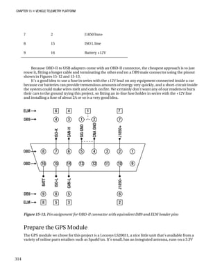 CHAPTER 15 „ VEHICLE TELEMETRY PLATFORM
7 2 J1850 bus+
8 15 ISO L line
9 16 Battery +12V
Because OBD-II to USB adapters come with an OBD-II connector, the cheapest approach is to just
reuse it, fitting a longer cable and terminating the other end on a DB9 male connector using the pinout
shown in Figures 15-12 and 15-13.
It’s a good idea to use a fuse in series with the +12V lead on any equipment connected inside a car
because car batteries can provide tremendous amounts of energy very quickly, and a short-circuit inside
the system could make wires melt and catch on fire. We certainly don’t want any of our readers to burn
their cars to the ground trying this project, so fitting an in-line fuse holder in series with the +12V line
and installing a fuse of about 2A or so is a very good idea.
Figure 15-13. Pin assignment for OBD-II connector with equivalent DB9 and ELM header pins
Prepare the GPS Module
The GPS module we chose for this project is a Locosys LS20031, a nice little unit that’s available from a
variety of online parts retailers such as SparkFun. It’s small, has an integrated antenna, runs on a 3.3V
314
 