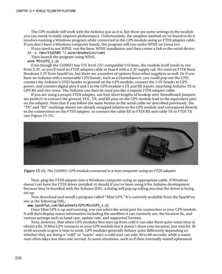 CHAPTER 15 „ VEHICLE TELEMETRY PLATFORM
The GPS module will work with the Arduino just as it is, but there are some settings in the module
you can tweak to really improve performance. Unfortunately, the simplest method we’ve found to do it
involves running a Windows program while connected to the GPS module using an FTDI adapter cable.
If you don’t have a Windows computer handy, the program will run under WINE on Linux too.
If you need to use WINE, run the basic WINE installation and then create a link to the serial device.
ln -s /dev/ttyUSB0 ~/.wine/dosdevices/com1
Then launch the program using WINE.
wine MiniGPS_1.32
Even though the LS20031 has TTL level (5V) compatible I/O lines, the module itself needs to run
from 3.3V, so you’ll need an FTDI adapter cable or board with a 3.3V supply rail. We used an FTDI Basic
Breakout 3.3V from SparkFun, but there are a number of options from other suppliers as well. Or if you
have an Arduino with a removable CPU handy, such as a Duemilanove, you could pop out the CPU,
connect the Arduino’s GND header to ground on the GPS module, connect the 3.3V header to GPS
power, and connect digital pins 0 and 1 to the GPS module’s TX and RX inputs: matching Arduino TX to
GPS RX and vice versa. The Arduino can then be used just like a regular FTDI adapter cable.
If you are using a proper FTDI adapter, use four short lengths of hookup wire (breadboard jumpers
are perfect) to connect the ground, VCC, TX, and RX pins on the GPS module lead to the equivalent pins
on the adapter. Note that if you follow the same format as the serial cable we described previously, the
“TX” and “RX” markings shown are already swapped relative to the GPS module and correspond directly
to the connections on the FTDI adapter, so connect the cable RX to FTDI RX and cable TX to FTDI TX
(see Figure 15-15).
Figure 15-15. The LS20031 GPS module connected to a host computer using an FTDI adapter
Next, plug the FTDI adapter into a Windows computer using an appropriate cable. If Windows
doesn’t yet have the FTDI driver installed (it should if you’ve been using it for Arduino development
because they’re bundled with the Arduino IDE), a dialog will pop up telling you that the driver is being
set up.
Now download and install a program called “Mini GPS.” It’s currently available from the SparkFun
site at the following URL:
www.sparkfun.com/datasheets/GPS/MiniGPS_1.32
Once Mini GPS is up and running, you can select the serial port for connection to your GPS module.
It will then display status information including the satellites it can currently see, the location fix, and
various settings such as baud rate, update rate, and supported formats.
Note, however, that when GPS modules first start up from cold it can take them quite some time to
obtain a fix. If Mini GPS connects to your GPS module but it doesn’t show your location, just wait for 30
to 60 seconds to give it time to work. GPS modules generally behave quite differently depending on
whether they are doing a “cold” or “warm” start: a cold start can take 30 to 60 seconds, while a warm
start often takes less than one second. In some situations, such as if their internally stored ephemeral
316
 
