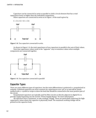 CHAPTER 1 „ INTRODUCTION
Capacitors can be connected in series or parallel to yield a circuit element that has a total
capacitance lower or higher than the individual components.
When capacitors are connected in series as in Figure 1-8 the total is given by
C = C1× C2 / (C1 + C2)
Figure 1-8. Two capacitors connected in series.
As shown in Figure 1-9, the total capacitance of two capacitors in parallel is the sum of their values.
Note that capacitance values work in the “opposite” way to resistance values when multiple
components are connected together.
Figure 1-9. Two capacitors connected in parallel
Capacitor Types
There are many different types of capacitors, but the main differentiator is polarized vs. nonpolarized or
unipolar. Polarised capacitors are most common for capacitances over 1µF or so and will be clearly
marked with a + symbol or stripe to show the lead that should be connected to the most positive part of
the circuit.
Nonpolarized capacitors are typically used for filter circuits or directly adjacent to digital ICs to
provide supply bypassing (see the section “Power Supply Bypass” for more information).
All capacitors have a maximum, or safe-working, voltage. These are particularly important for high-
capacitance values where the capacitor is physically small. The maximum working voltage will be
printed on the capacitor body.
12
 