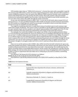 CHAPTER 15 „ VEHICLE TELEMETRY PLATFORM
GPS modules report data as “NMEA 0183 sentences,” a format that starts with a preamble to specify
the sentence type followed by a series of comma-separated parameter values. Because GPS is used for a
variety of different purposes, there are quite a few different NMEA sentence formats, each containing a
subset of the fields that can be reported by the GPS module. Most GPS modules will send multiple
sentences for each position update, but if you don’t care about the fields in some of the sentences, you
can turn them off to reduce the traffic through the serial connection.
In our case, the important format is called “GGA,” so you can set all mode values except GGA to 0
and set GGA to 1. It’s not a problem leaving the other modes on because unused sentences returned by
the GPS module are simply ignored, and in our prototype, we decided to leave several other formats
turned on in case we wanted to use that data later.
You might be wondering why there is a pull-down menu of numbers next to each sentence type
rather than simple checkboxes. The reason is that it’s possible to specify different reporting frequencies
on a per-sentence basis, but the number is not a direct representation of the sample rate in Hz. It’s the
number of position fixes that need to be obtained for each output of that particular sentence.
For example, if we switch the LS20031 to an update rate of 5Hz, it has an update period of 200ms
(1/5 of a second) for each position fix. If you set a sentence to 0, it is disabled and will never be output. If
you set it to 1, it will be output on every location fix, so in this case it would be every 200ms. If you set it
to 3, it will be output on every third location fix, which would therefore be every 600ms. If you really
want to squeeze the most out of a GPS module and pump the greatest amount of data through the serial
connection, you can set some sentences to update very rapidly and others to update more slowly. For
this project, though, it’s enough to make sure GGA is set to 1 and turn off any others you don’t care
about.
Once you’ve set the options in the LS20031, they will be stored by the built-in battery for up to one
week if the module loses power. Unfortunately, that means you may need to reset the options if the GPS
module is left powered down for more than about one week—very annoying. The module also has the
option of writing values to nonvolatile flash memory, but be careful: the manufacturer specifies that the
flash settings can only be written about seven times, so you can’t keep changing them and writing them
to flash. It’s best to experiment first and make sure it’s behaving as you want it to before committing
them to flash.
For reference, the format of a GGA sentence is as follows:
$GPGGA,m1,m2,c1,m3,c2,d1,d2,f1,f2,M,f3,M,f4,d3*cc
Each field has a specifically defined meaning in the NMEA 0183 standard, as described in Table
15-4.
Table 15-4. GGA Sentence Format
Field Meaning
m1 Current UTC time of position fix in hours, minutes, and seconds
(hhmmss.ss).
m2 Latitude component of position in degrees and decimal minutes
(ddmm.mmmmmm).
c1 Direction of latitude: N = North, S = South (a).
m3 Longitudinal component of position in degrees and decimal
minutes (dddmm.mmmmmm).
318
 