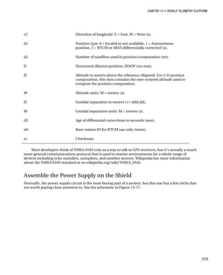 CHAPTER 15 „ VEHICLE TELEMETRY PLATFORM
c2 Direction of longitude: E = East, W = West (a).
d1 Position type: 0 = Invalid or not available, 1 = Autonomous
position, 2 = RTCM or SBAS differentially corrected (n).
d2 Number of satellites used in position computation (nn).
f1 Horizontal dilution position: HDOP (nn.nnn).
f2 Altitude in meters above the reference ellipsoid. For 2-D position
computation, this item contains the user-entered altitude used to
compute the position computation.
M Altitude units: M = meters (a).
f3 Geoidal separation in meters (+/–ddd.dd).
M Geoidal separation units: M = meters (a).
d3 Age of differential corrections in seconds (nnn).
d4: Base station ID for RTCM use only (nnnn).
cc Checksum.
Most developers think of NMEA 0183 only as a way to talk to GPS receivers, but it’s actually a much
more general communications protocol that is used in marine environments for a whole range of
devices including echo sounders, autopilots, and weather sensors. Wikipedia has more information
about the NMEA 0183 standard at en.wikipedia.org/wiki/NMEA_0183.
Assemble the Power Supply on the Shield
Normally, the power supply circuit is the most boring part of a project, but this one has a few tricks that
are worth paying close attention to. See the schematic in Figure 15-17.
319
 