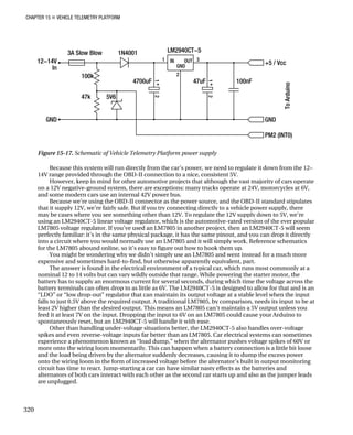 CHAPTER 15 „ VEHICLE TELEMETRY PLATFORM
Figure 15-17. Schematic of Vehicle Telemetry Platform power supply
Because this system will run directly from the car’s power, we need to regulate it down from the 12–
14V range provided through the OBD-II connection to a nice, consistent 5V.
However, keep in mind for other automotive projects that although the vast majority of cars operate
on a 12V negative-ground system, there are exceptions: many trucks operate at 24V, motorcycles at 6V,
and some modern cars use an internal 42V power bus.
Because we’re using the OBD-II connector as the power source, and the OBD-II standard stipulates
that it supply 12V, we’re fairly safe. But if you try connecting directly to a vehicle power supply, there
may be cases where you see something other than 12V. To regulate the 12V supply down to 5V, we’re
using an LM2940CT-5 linear voltage regulator, which is the automotive-rated version of the ever popular
LM7805 voltage regulator. If you’ve used an LM7805 in another project, then an LM2940CT-5 will seem
perfectly familiar: it’s in the same physical package, it has the same pinout, and you can drop it directly
into a circuit where you would normally use an LM7805 and it will simply work. Reference schematics
for the LM7805 abound online, so it’s easy to figure out how to hook them up.
You might be wondering why we didn’t simply use an LM7805 and went instead for a much more
expensive and sometimes hard-to-find, but otherwise apparently equivalent, part.
The answer is found in the electrical environment of a typical car, which runs most commonly at a
nominal 12 to 14 volts but can vary wildly outside that range. While powering the starter motor, the
battery has to supply an enormous current for several seconds, during which time the voltage across the
battery terminals can often drop to as little as 6V. The LM2940CT-5 is designed to allow for that and is an
“LDO” or “low drop-out” regulator that can maintain its output voltage at a stable level when the input
falls to just 0.5V above the required output. A traditional LM7805, by comparison, needs its input to be at
least 2V higher than the desired output. This means an LM7805 can’t maintain a 5V output unless you
feed it at least 7V on the input. Dropping the input to 6V on an LM7805 could cause your Arduino to
spontaneously reset, but an LM2940CT-5 will handle it with ease.
Other than handling under-voltage situations better, the LM2940CT-5 also handles over-voltage
spikes and even reverse-voltage inputs far better than an LM7805. Car electrical systems can sometimes
experience a phenomenon known as “load dump,” when the alternator pushes voltage spikes of 60V or
more onto the wiring loom momentarily. This can happen when a battery connection is a little bit loose
and the load being driven by the alternator suddenly decreases, causing it to dump the excess power
onto the wiring loom in the form of increased voltage before the alternator’s built in output monitoring
circuit has time to react. Jump-starting a car can have similar nasty effects as the batteries and
alternators of both cars interact with each other as the second car starts up and also as the jumper leads
are unplugged.
320
 