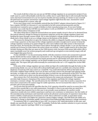 CHAPTER 15 „ VEHICLE TELEMETRY PLATFORM
The result of all this is that you can use an LM7805 voltage regulator in an automotive project if you
really want to, and it will probably work fine for a while, but it’s quite likely that it will eventually find the
noisy electrical environment of a car too much to handle and stop working. It’s better to save yourself
the grief and use a proper automotive-rated voltage regulator right from the start. Automotive-rated
parts were designed for a reason, after all!
If you were sharp-eyed, you probably noticed that the ELM327 adapter shown back in Figure 15-7
has a regular LM7805 in it because it’s not intended to be left connected permanently and the
manufacturer wanted to save a couple of dollars in their manufacturing costs. If you were feeling
paranoid, you could clip the LM7805 out and replace it with an LM2904CT-5, but that’s probably not
worth the effort unless it happens to fail.
The other thing that is a little bit unusual about our power supply circuit is that we’ve deviated from
the typical reference design by fitting an enormous capacitor across the voltage regulator input and
feeding the input through a power diode. We’ve also included a voltage divider in front of the power
diode and a Zener diode to act as a voltage clamp on the bottom of the divider.
The reason for doing this is to give the Arduino the ability to elegantly handle power failure. Having
a very large capacitor on the input of the voltage regulator provides enough reserve power to keep the
voltage regulator running at its rated voltage for a few extra milliseconds after power is disconnected
from the input. By having the CPU detect input failure through the voltage divider, it can use that time to
quickly put its house in order before the power drops out entirely. Tasks it might need to do in that time
include closing any files that are open on the USB memory stick, because if the power fails while a file is
open it probably won’t be written properly and could end up corrupted or even entirely empty with all
your logged data gone forever.
Fit the LM2940CT-5 to the prototyping shield, with the common (center) pin connected to ground
on the shield and the output (right) pin connected to +5V. The Mega prototyping shield from NKC
Electronics we used in our prototypes has handy ground and 5V rails beside each other down the center
of the board, so the voltage regulator can be fitted straight across them with two of the pins on the two
supply rails. The input (left) pin will eventually be connected to the car’s +12V supply line via the OBD
adapter.
If the pins of the voltage regulator are just a little too big to fit comfortably through the holes in the
prototyping shield, you can cut them off to about half length and very carefully trim a fraction off the
thickness of each leg with wire cutters or a small file. You could alternatively drill out the holes in the
PCB with a slightly larger drill bit, but if you do that you’ll also remove the through-hole plating inside
the holes, so make sure you solder the pins into place on both the top and bottom of the PCB. You also
need to be careful not to short out the ground plane if there is one on the particular shield you use.
Also connect the 47uF electrolytic capacitor between the output pin and ground. This capacitor
provides high-frequency damping of the output of the regulator and helps the voltage regulator
maintain a constant voltage. The specifications for the LM2940CT-5 state that it needs a capacitor of at
least 22uF connected to the output stage for stable operation, but we increased this value to 47uF to
provide a bit of extra decoupling.
You’ll note that the parts list specifies that the 47uF capacitor should be rated to no more than 16V,
which at first sounds like a very odd requirement. Normally it’s fine to use parts that are rated for a
higher voltage than required, but in this case it can actually cause problems. In a perfect world,
capacitors would only ever exhibit capacitance and have zero resistance or inductance, but the reality of
the manufacturing techniques and materials used in the physical construction of capacitors means they
tend to exhibit a small amount of resistance as well. This is referred to as ESR, or equivalent series
resistance, and tends to be higher for capacitors rated to higher voltages. The ESR limits the ability of a
capacitor to charge or discharge rapidly, preventing it from following high-frequency voltage transients.
To minimize ESR, it’s a good idea to use a 10V- or at most a 16V-rated electrolytic in this case, and
ideally one specifically rated as “Low ESR” if available. If all else fails, another solution is to put a second,
smaller value capacitor (perhaps 100nF or so) in parallel.
321
 