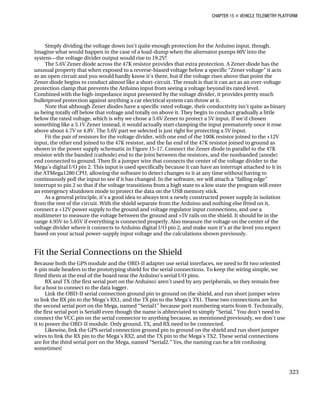 CHAPTER 15 „ VEHICLE TELEMETRY PLATFORM
Simply dividing the voltage down isn’t quite enough protection for the Arduino input, though.
Imagine what would happen in the case of a load-dump when the alternator pumps 60V into the
system—the voltage divider output would rise to 19.2V!
The 5.6V Zener diode across the 47K resistor provides that extra protection. A Zener diode has the
unusual property that when exposed to a reverse-biased voltage below a specific “Zener voltage” it acts
as an open circuit and you would hardly know it’s there, but if the voltage rises above that point the
Zener diode begins to conduct almost like a short-circuit. The result is that it can act as an over-voltage
protection clamp that prevents the Arduino input from seeing a voltage beyond its rated level.
Combined with the high-impedance input presented by the voltage divider, it provides pretty much
bulletproof protection against anything a car electrical system can throw at it.
Note that although Zener diodes have a specific rated voltage, their conductivity isn’t quite as binary
as being totally off below that voltage and totally on above it. They begin to conduct gradually a little
below the rated voltage, which is why we chose a 5.6V Zener to protect a 5V input. If we’d chosen
something like a 5.1V Zener instead, it would actually start clamping the input prematurely once it rose
above about 4.7V or 4.8V. The 5.6V part we selected is just right for protecting a 5V input.
Fit the pair of resistors for the voltage divider, with one end of the 100K resistor joined to the +12V
input, the other end joined to the 47K resistor, and the far end of the 47K resistor joined to ground as
shown in the power supply schematic in Figure 15-17. Connect the Zener diode in parallel to the 47K
resistor with the banded (cathode) end to the joint between the resistors, and the nonbanded (anode)
end connected to ground. Then fit a jumper wire that connects the center of the voltage divider to the
Mega’s digital I/O pin 2. This input is used specifically because it can have an interrupt attached to it in
the ATMega1280 CPU, allowing the software to detect changes to it at any time without having to
continuously poll the input to see if it has changed. In the software, we will attach a “falling edge”
interrupt to pin 2 so that if the voltage transitions from a high state to a low state the program will enter
an emergency shutdown mode to protect the data on the USB memory stick.
As a general principle, it’s a good idea to always test a newly constructed power supply in isolation
from the rest of the circuit. With the shield separate from the Arduino and nothing else fitted on it,
connect a +12V power supply to the ground and voltage regulator input connections, and use a
multimeter to measure the voltage between the ground and +5V rails on the shield. It should be in the
range 4.95V to 5.05V if everything is connected properly. Also measure the voltage on the center of the
voltage divider where it connects to Arduino digital I/O pin 2, and make sure it’s at the level you expect
based on your actual power-supply input voltage and the calculations shown previously.
Fit the Serial Connections on the Shield
Because both the GPS module and the OBD-II adapter use serial interfaces, we need to fit two oriented
4-pin male headers to the prototyping shield for the serial connections. To keep the wiring simple, we
fitted them at the end of the board near the Arduino’s serial I/O pins.
RX and TX (the first serial port on the Arduino) aren’t used by any peripherals, so they remain free
for a host to connect to the data logger.
Link the OBD-II serial connection ground pin to ground on the shield, and run short jumper wires
to link the RX pin to the Mega’s RX1, and the TX pin to the Mega’s TX1. These two connections are for
the second serial port on the Mega, named “Serial1” because port numbering starts from 0. Technically,
the first serial port is Serial0 even though the name is abbreviated to simply “Serial.” You don’t need to
connect the VCC pin on the serial connector to anything because, as mentioned previously, we don’t use
it to power the OBD-II module. Only ground, TX, and RX need to be connected.
Likewise, link the GPS serial connection ground pin to ground on the shield and run short jumper
wires to link the RX pin to the Mega’s RX2, and the TX pin to the Mega’s TX2. These serial connections
are for the third serial port on the Mega, named “Serial2.” Yes, the naming can be a bit confusing
sometimes!
323
 