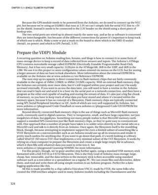 CHAPTER 15 „ VEHICLE TELEMETRY PLATFORM
Because the GPS module needs to be powered from the Arduino, we do need to connect up the VCC
pin, but because we’re using an LS20031 that runs at 3.3V we can’t simply link the serial VCC line to +5V
on the shield. Instead it needs to be connected to the 3.3V header on the shield using a short piece of
hookup wire.
The two serial ports are wired up in almost exactly the same way, and as far as software is concerned
they are interchangeable, but because of the different connections for power it’s important to keep track
of which one is which. Make a note or put a mark on the board to show which is the OBD-II socket
(Serial1, no power) and which is GPS (Serial2, 3.3V).
Prepare the VDIP1 Module
A recurring question on Arduino mailing lists, forums, and blogs is how to connect it to some form of
mass-storage device to keep a record of data collected from sensors and inputs. The Arduino’s ATMega
CPU contains nonvolatile storage called EEPROM (Electrically Erasable Programmable Read-Only
Memory), but it has very small capacity: 512bytes in the ATMega168, 1KB in the 328P, and 4KB in the
1280. We use it in this project to store configuration values entered via menus on the LCD, but for storing
a larger amount of data we have to look elsewhere. More information about the internal EEPROM is
available on the Arduino site at www.arduino.cc/en/Reference/EEPROM.
The next step up in capacity is direct connection to flash memory chips that are fairly commonly
available in the region of 1Mbit (128KB) to 4Mbit (512KB) capacity. With an external flash memory chip,
the Arduino can certainly store more data, but it’s still trapped within your project and can’t be easily
accessed externally. If you want to access the data later, you will need to have a routine in the Arduino
that can read it back out and send it to a host via the serial port or a network connection, and then have a
program at the other end capable of reading and storing the stream of data. It’s also just a big flat chunk
of memory, so you have to keep track of what data you have stored and where it’s located within the
memory space, because it has no concept of a filesystem. Flash memory chips are typically connected
using SPI (Serial Peripheral Interface) or I2C, both of which are very well supported by Arduino. See
www.arduino.cc/playground/Code/Dataflash or www.arduino.cc/playground/Code/I2CEEPROM for
more information.
Beyond directly connected flash memory chips is the use of things such as MicroSD flash memory
cards, commonly used in digital cameras. They’re inexpensive, small, and have large capacities: not just
megabytes of data, but gigabytes. Something not many people realize is that MicroSD memory cards
support a standard SPI connection just like flash memory chips, so they’re quite easy to communicate
with. One approach that a number of people have taken is to solder wires directly to the metal tabs on a
MicroSD card and talk to it directly from an Arduino. Once again, the filesystem itself is the stumbling
block, though, because attempting to implement support for even a limited subset of something like a
VFAT filesystem on a microcontroller such as an Arduino would use up all its resources and render it
pretty much useless for anything else. If you want to go down that path, it’s worth looking at a library
called SDuFAT (SD micro FAT) that implements a very minimal subset of the FAT filesystem. It works by
relying on a host computer to prepare the filesystem and create a single large empty file in advance,
which it then fills with whatever data you want to write into it. See
www.arduino.cc/playground/Learning/SDMMC for more information.
For this project, though, we’ve gone another step further again, using a standard USB memory stick
formatted with a full FAT16 or FAT32 filesystem. This is the Holy Grail of Arduino mass storage: large,
cheap, fast, removable, and the data written to the memory stick is then accessible using standard
software such as a text editor or a spreadsheet on a regular PC. We can create files and directories, delete
them, and read and write them all using simple routines in an Arduino program. Perfect for a data-
logging application like this.
All this is made possible by a chip called a Vinculum VNC1L made by FTDI, the same folks who
created the USB interface adapter used in many Arduino models including the Duemilanove and the
324
 