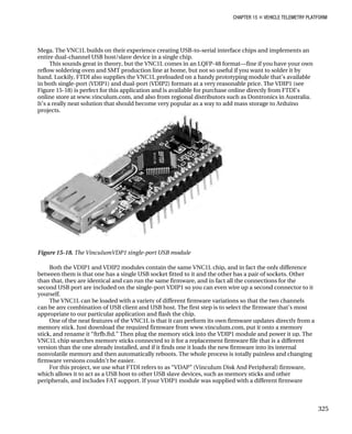 CHAPTER 15 „ VEHICLE TELEMETRY PLATFORM
Mega. The VNC1L builds on their experience creating USB-to-serial interface chips and implements an
entire dual-channel USB host/slave device in a single chip.
This sounds great in theory, but the VNC1L comes in an LQFP-48 format—fine if you have your own
reflow soldering oven and SMT production line at home, but not so useful if you want to solder it by
hand. Luckily, FTDI also supplies the VNC1L preloaded on a handy prototyping module that’s available
in both single-port (VDIP1) and dual-port (VDIP2) formats at a very reasonable price. The VDIP1 (see
Figure 15-18) is perfect for this application and is available for purchase online directly from FTDI’s
online store at www.vinculum.com, and also from regional distributors such as Dontronics in Australia.
It’s a really neat solution that should become very popular as a way to add mass storage to Arduino
projects.
Figure 15-18. The VinculumVDP1 single-port USB module
Both the VDIP1 and VDIP2 modules contain the same VNC1L chip, and in fact the only difference
between them is that one has a single USB socket fitted to it and the other has a pair of sockets. Other
than that, they are identical and can run the same firmware, and in fact all the connections for the
second USB port are included on the single-port VDIP1 so you can even wire up a second connector to it
yourself.
The VNC1L can be loaded with a variety of different firmware variations so that the two channels
can be any combination of USB client and USB host. The first step is to select the firmware that’s most
appropriate to our particular application and flash the chip.
One of the neat features of the VNC1L is that it can perform its own firmware updates directly from a
memory stick. Just download the required firmware from www.vinculum.com, put it onto a memory
stick, and rename it “ftrfb.ftd.” Then plug the memory stick into the VDIP1 module and power it up. The
VNC1L chip searches memory sticks connected to it for a replacement firmware file that is a different
version than the one already installed, and if it finds one it loads the new firmware into its internal
nonvolatile memory and then automatically reboots. The whole process is totally painless and changing
firmware versions couldn’t be easier.
For this project, we use what FTDI refers to as “VDAP” (Vinculum Disk And Peripheral) firmware,
which allows it to act as a USB host to other USB slave devices, such as memory sticks and other
peripherals, and includes FAT support. If your VDIP1 module was supplied with a different firmware
325
 