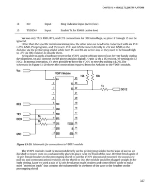 CHAPTER 15 „ VEHICLE TELEMETRY PLATFORM
14 RI# Input Ring Indicator input (active low)
15 TXDEN# Input Enable Tx for RS485 (active low)
We use only TXD, RXD, RTS, and CTS connections for OBDuinoMega, so pins 11 through 15 can be
ignored.
Other than the specific communications pins, the other ones we need to be concerned with are VCC
(+5V), GND, PG (program), and RS (reset). VCC and GND connect directly to +5V and GND on the
Arduino via the prototyping shield, while both PG and RS are active-low so they need to be biased high
to +5V via 10K resistors to disable them.
Being able to apply a hardware reset to the VDIP1 under software control can be very handy during
development, so also connect the RS pin to Arduino digital I/O pin 12 via a 1K resistor. By setting pin 12
HIGH in normal operation, it’s then possible to force the VDIP1 to reset by pulsing it LOW.The
schematic in Figure 15-20 shows the connections required from the Arduino to the VDIP1 module.
Figure 15-20. Schematic for connections to VDIP1 module
The VDIP1 module could be mounted directly on the prototyping shield, but for ease of access we
decided to mount ours on a subassembly glued in place near the front of the case. We first fitted a pair of
12-pin female headers to the prototyping shield to suit the VDIP1 pinout and mounted the associated
pull-up and communications resistors on the shield so that the module could be plugged straight in for
early testing. Later we used a pair of 12-pin breakaway male headers and some ribbon cable to make
mini “extension leads” that connect the subassembly in the front of the case to the headers on the
prototyping shield
327
 