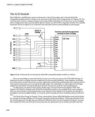 CHAPTER 15 „ VEHICLE TELEMETRY PLATFORM
The LCD Module
Most OBDuino and MPGuino units are fitted with a 16x2 LCD module with a Hitachi HD44780-
compatible parallel interface similar to the unit used in the Water Flow Gauge project in Chapter 10. The
code has been written to support displays of varying widths and either two or four rows, so by changing
a few configuration values you should be able to connect any HD44780-compatible module. We used the
schematic shown in Figure 15-21 with both 16x2 and 20x4 versions when building our prototypes.
Figure 15-21. Schematic for connecting the HD44780-compatible display module to Arduino
If you are intending to mount the device in your car so that you can see the LCD while driving, it’s
important to select a display that has a high level of contrast and readability. Some displays, including
one of the white-on-blue 20x4 units we used, might look cool but have pathetically poor contrast and are
very hard to read unless you’re at exactly the right angle. The early black-on-yellow/green LCD design
might look a bit dated, but it generally gives the best contrast out of all the color combinations.
An alternative is to go for a more exotic display type. Vacuum-Flourescent Display (VFD) and
Organic LED (OLED) modules with HD44780-compatible interfaces are available from some suppliers.
They are much harder to find and generally more expensive than regular LCD modules, but they give a
far brighter and more legible display, so it may be worth tracking one down if display clarity is critical to
you.
The Water Flow Gauge in Chapter 10 has a description of how HD44780 displays work and includes
an example of driving a display in 4-bit mode using the LiquidCrystal library. This project deviates from
the normal approach, though, because MPGuino/OBDuino don’t use the LiquidCrystal library. Instead
they implement their own LCD driver functions that are optimized to be as small as possible and only
328
 