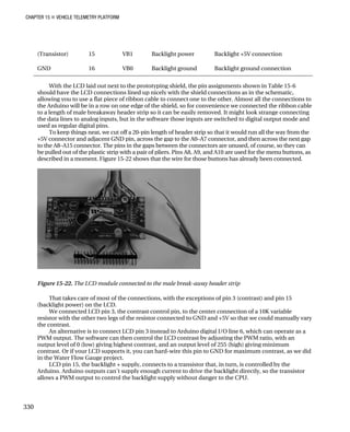 CHAPTER 15 „ VEHICLE TELEMETRY PLATFORM
(Transistor) 15 VB1 Backlight power Backlight +5V connection
GND 16 VB0 Backlight ground Backlight ground connection
With the LCD laid out next to the prototyping shield, the pin assignments shown in Table 15-6
should have the LCD connections lined up nicely with the shield connections as in the schematic,
allowing you to use a flat piece of ribbon cable to connect one to the other. Almost all the connections to
the Arduino will be in a row on one edge of the shield, so for convenience we connected the ribbon cable
to a length of male breakaway header strip so it can be easily removed. It might look strange connecting
the data lines to analog inputs, but in the software those inputs are switched to digital output mode and
used as regular digital pins.
To keep things neat, we cut off a 20-pin length of header strip so that it would run all the way from the
+5V connector and adjacent GND pin, across the gap to the A0–A7 connector, and then across the next gap
to the A8–A15 connector. The pins in the gaps between the connectors are unused, of course, so they can
be pulled out of the plastic strip with a pair of pliers. Pins A8, A9, and A10 are used for the menu buttons, as
described in a moment. Figure 15-22 shows that the wire for those buttons has already been connected.
Figure 15-22. The LCD module connected to the male break-away header strip
That takes care of most of the connections, with the exceptions of pin 3 (contrast) and pin 15
(backlight power) on the LCD.
We connected LCD pin 3, the contrast control pin, to the center connection of a 10K variable
resistor with the other two legs of the resistor connected to GND and +5V so that we could manually vary
the contrast.
An alternative is to connect LCD pin 3 instead to Arduino digital I/O line 6, which can operate as a
PWM output. The software can then control the LCD contrast by adjusting the PWM ratio, with an
output level of 0 (low) giving highest contrast, and an output level of 255 (high) giving minimum
contrast. Or if your LCD supports it, you can hard-wire this pin to GND for maximum contrast, as we did
in the Water Flow Gauge project.
LCD pin 15, the backlight + supply, connects to a transistor that, in turn, is controlled by the
Arduino. Arduino outputs can’t supply enough current to drive the backlight directly, so the transistor
allows a PWM output to control the backlight supply without danger to the CPU.
330
 
