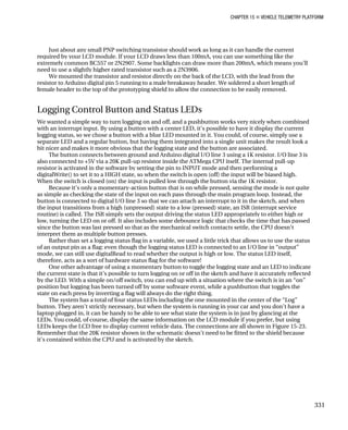 CHAPTER 15 „ VEHICLE TELEMETRY PLATFORM
Just about any small PNP switching transistor should work as long as it can handle the current
required by your LCD module. If your LCD draws less than 100mA, you can use something like the
extremely common BC557 or 2N2907. Some backlights can draw more than 200mA, which means you’ll
need to use a slightly higher rated transistor such as a 2N3906.
We mounted the transistor and resistor directly on the back of the LCD, with the lead from the
resistor to Arduino digital pin 5 running to a male breakaway header. We soldered a short length of
female header to the top of the prototyping shield to allow the connection to be easily removed.
Logging Control Button and Status LEDs
We wanted a simple way to turn logging on and off, and a pushbutton works very nicely when combined
with an interrupt input. By using a button with a center LED, it’s possible to have it display the current
logging status, so we chose a button with a blue LED mounted in it. You could, of course, simply use a
separate LED and a regular button, but having them integrated into a single unit makes the result look a
bit nicer and makes it more obvious that the logging state and the button are associated.
The button connects between ground and Arduino digital I/O line 3 using a 1K resistor. I/O line 3 is
also connected to +5V via a 20K pull-up resistor inside the ATMega CPU itself. The internal pull-up
resistor is activated in the software by setting the pin to INPUT mode and then performing a
digitalWrite() to set it to a HIGH state, so when the switch is open (off) the input will be biased high.
When the switch is closed (on) the input is pulled low through the button via the 1K resistor.
Because it’s only a momentary-action button that is on while pressed, sensing the mode is not quite
as simple as checking the state of the input on each pass through the main program loop. Instead, the
button is connected to digital I/O line 3 so that we can attach an interrupt to it in the sketch, and when
the input transitions from a high (unpressed) state to a low (pressed) state, an ISR (interrupt service
routine) is called. The ISR simply sets the output driving the status LED appropriately to either high or
low, turning the LED on or off. It also includes some debounce logic that checks the time that has passed
since the button was last pressed so that as the mechanical switch contacts settle, the CPU doesn’t
interpret them as multiple button presses.
Rather than set a logging status flag in a variable, we used a little trick that allows us to use the status
of an output pin as a flag: even though the logging status LED is connected to an I/O line in “output”
mode, we can still use digitalRead to read whether the output is high or low. The status LED itself,
therefore, acts as a sort of hardware status flag for the software!
One other advantage of using a momentary button to toggle the logging state and an LED to indicate
the current state is that it’s possible to turn logging on or off in the sketch and have it accurately reflected
by the LED. With a simple on/off switch, you can end up with a situation where the switch is in an “on”
position but logging has been turned off by some software event, while a pushbutton that toggles the
state on each press by inverting a flag will always do the right thing.
The system has a total of four status LEDs including the one mounted in the center of the “Log”
button. They aren’t strictly necessary, but when the system is running in your car and you don’t have a
laptop plugged in, it can be handy to be able to see what state the system is in just by glancing at the
LEDs. You could, of course, display the same information on the LCD module if you prefer, but using
LEDs keeps the LCD free to display current vehicle data. The connections are all shown in Figure 15-23.
Remember that the 20K resistor shown in the schematic doesn’t need to be fitted to the shield because
it’s contained within the CPU and is activated by the sketch.
331
 