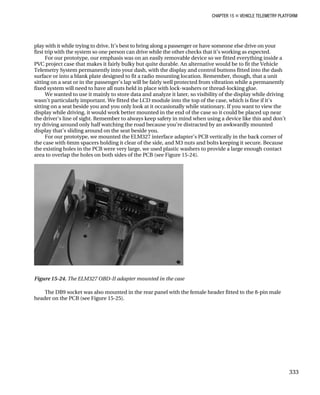 CHAPTER 15 „ VEHICLE TELEMETRY PLATFORM
play with it while trying to drive. It’s best to bring along a passenger or have someone else drive on your
first trip with the system so one person can drive while the other checks that it’s working as expected.
For our prototype, our emphasis was on an easily removable device so we fitted everything inside a
PVC project case that makes it fairly bulky but quite durable. An alternative would be to fit the Vehicle
Telemetry System permanently into your dash, with the display and control buttons fitted into the dash
surface or into a blank plate designed to fit a radio mounting location. Remember, though, that a unit
sitting on a seat or in the passenger’s lap will be fairly well protected from vibration while a permanently
fixed system will need to have all nuts held in place with lock-washers or thread-locking glue.
We wanted to use it mainly to store data and analyze it later, so visibility of the display while driving
wasn’t particularly important. We fitted the LCD module into the top of the case, which is fine if it’s
sitting on a seat beside you and you only look at it occasionally while stationary. If you want to view the
display while driving, it would work better mounted in the end of the case so it could be placed up near
the driver’s line of sight. Remember to always keep safety in mind when using a device like this and don’t
try driving around only half watching the road because you’re distracted by an awkwardly mounted
display that’s sliding around on the seat beside you.
For our prototype, we mounted the ELM327 interface adapter’s PCB vertically in the back corner of
the case with 6mm spacers holding it clear of the side, and M3 nuts and bolts keeping it secure. Because
the existing holes in the PCB were very large, we used plastic washers to provide a large enough contact
area to overlap the holes on both sides of the PCB (see Figure 15-24).
Figure 15-24. The ELM327 OBD-II adapter mounted in the case
The DB9 socket was also mounted in the rear panel with the female header fitted to the 8-pin male
header on the PCB (see Figure 15-25).
333
 