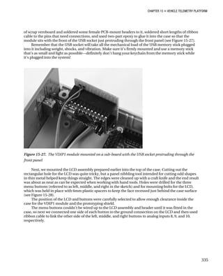 CHAPTER 15 „ VEHICLE TELEMETRY PLATFORM
of scrap veroboard and soldered some female PCB-mount headers to it, soldered short lengths of ribbon
cable to the pins that need connections, and used two-part epoxy to glue it into the case so that the
module sits with the front of the USB socket just protruding through the front panel (see Figure 15-27).
Remember that the USB socket will take all the mechanical load of the USB memory stick plugged
into it including weight, shocks, and vibration. Make sure it’s firmly mounted and use a memory stick
that’s as small and light as possible—definitely don’t hang your keychain from the memory stick while
it’s plugged into the system!
Figure 15-27. The VDIP1 module mounted on a sub-board with the USB socket protruding through the
front panel
Next, we mounted the LCD assembly prepared earlier into the top of the case. Cutting out the
rectangular hole for the LCD was quite tricky, but a panel nibbling tool intended for cutting odd shapes
in thin metal helped keep things straight. The edges were cleaned up with a craft knife and the end result
was about as neat as can be expected when working with hand tools. Holes were drilled for the three
menu buttons (referred to as left, middle, and right in the sketch) and for mounting bolts for the LCD,
which was held in place with 6mm plastic spacers to keep the face recessed just behind the case surface
(see Figure 15-28).
The position of the LCD and buttons were carefully selected to allow enough clearance inside the
case for the VDIP1 module and the prototyping shield.
The menu buttons couldn’t be wired up to the LCD assembly and header until it was fitted in the
case, so next we connected one side of each button to the ground connection on the LCD and then used
ribbon cable to link the other side of the left, middle, and right buttons to analog inputs 8, 9, and 10,
respectively.
335
 