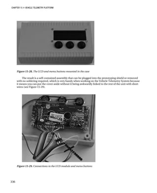 CHAPTER 15 „ VEHICLE TELEMETRY PLATFORM
Figure 15-28. The LCD and menu buttons mounted in the case
The result is a self-contained assembly that can be plugged into the prototyping shield or removed
with no soldering required, which is very handy when working on the Vehicle Telemetry System because
it means you can put the cover aside without it being awkwardly linked to the rest of the unit with short
wires (see Figure 15-29).
Figure 15-29. Connections to the LCD module and menu buttons
336
 