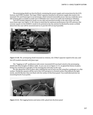 CHAPTER 15 „ VEHICLE TELEMETRY PLATFORM
The prototyping shield can then be fitted, containing the power supply and connections for the LCD,
buttons, and VDIP1 module. The huge 4700uF capacitor attached to the power supply also needs to be
mounted. We used foam tape in our prototype, which seemed reasonably secure, but you could also use a
dab of epoxy glue or similar to make sure it definitely won’t move even with a lot of shock or vibration.
The GPS module slipped in neatly on one side and attached sturdily to the side of the case with
more foam tape (see Figure 15-30). Keep in mind that for optimum performance the GPS antenna (the
ceramic square on the LS20031) needs to be pointed at the sky and not be blocked by metal, so think
about how the case will be mounted and try to put the GPS on top if possible.
Figure 15-30. The prototyping shield mounted on Arduino, the 4700uF capacitor taped to the case, and
the GPS module attached with foam tape
The “logging on/off” pushbutton with center-mounted LED was hard-wired to the prototyping
shield with short lengths of ribbon cable. As you can see in Figure 15-31, we glued the button in place,
being very careful not to get glue on the moving part and only on the case.
We also glued the LEDs in place after rubbing the end of each one flat using fine sandpaper on a flat
surface. Doing this squares off the end of the LED and gives it a frosted surface that diffuses the light
nicely, and the flat face then sits flush with the surface of the front panel. You could alternatively use
mounting bezels if you prefer.
Figure 15-31. The Logging button and status LEDs glued into the front panel
337
 