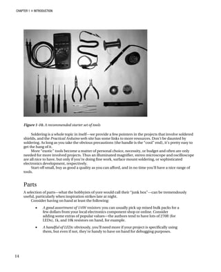 CHAPTER 1 „ INTRODUCTION
Figure 1-10. A recommended starter set of tools
Soldering is a whole topic in itself—we provide a few pointers in the projects that involve soldered
shields, and the Practical Arduino web site has some links to more resources. Don’t be daunted by
soldering. As long as you take the obvious precautions (the handle is the “cool” end), it’s pretty easy to
get the hang of it.
More “exotic” tools become a matter of personal choice, necessity, or budget and often are only
needed for more involved projects. Thus an illuminated magnifier, stereo microscope and oscilloscope
are all nice to have, but only if you’re doing fine work, surface mount soldering, or sophisticated
electronics development, respectively.
Start off small, buy as good a quality as you can afford, and in no time you’ll have a nice range of
tools.
Parts
A selection of parts—what the hobbyists of yore would call their “junk box”—can be tremendously
useful, particularly when inspiration strikes late at night.
Consider having on hand at least the following:
• A good assortment of 1/4W resistors: you can usually pick up mixed bulk packs for a
few dollars from your local electronics component shop or online. Consider
adding some extras of popular values—the authors tend to have lots of 270R (for
LEDs), 1k, and 10k resistors on hand, for example.
• A handful of LEDs: obviously, you’ll need more if your project is specifically using
them, but even if not, they’re handy to have on hand for debugging purposes.
14
 