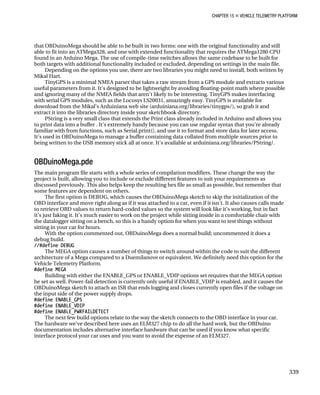 CHAPTER 15 „ VEHICLE TELEMETRY PLATFORM
that OBDuinoMega should be able to be built in two forms: one with the original functionality and still
able to fit into an ATMega328, and one with extended functionality that requires the ATMega1280 CPU
found in an Arduino Mega. The use of compile-time switches allows the same codebase to be built for
both targets with additional functionality included or excluded, depending on settings in the main file.
Depending on the options you use, there are two libraries you might need to install, both written by
Mikal Hart.
TinyGPS is a minimal NMEA parser that takes a raw stream from a GPS module and extracts various
useful parameters from it. It’s designed to be lightweight by avoiding floating-point math where possible
and ignoring many of the NMEA fields that aren’t likely to be interesting. TinyGPS makes interfacing
with serial GPS modules, such as the Locosys LS20031, amazingly easy. TinyGPS is available for
download from the Mikal’s Arduiniana web site (arduiniana.org/libraries/tinygps/), so grab it and
extract it into the libraries directory inside your sketchbook directory.
PString is a very small class that extends the Print class already included in Arduino and allows you
to print data into a buffer . It’s extremely handy because you can use regular syntax that you’re already
familiar with from functions, such as Serial.print(), and use it to format and store data for later access.
It’s used in OBDuinoMega to manage a buffer containing data collated from multiple sources prior to
being written to the USB memory stick all at once. It’s available at arduiniana.org/libraries/PString/.
OBDuinoMega.pde
The main program file starts with a whole series of compilation modifiers. These change the way the
project is built, allowing you to include or exclude different features to suit your requirements as
discussed previously. This also helps keep the resulting hex file as small as possible, but remember that
some features are dependent on others.
The first option is DEBUG, which causes the OBDuinoMega sketch to skip the initialization of the
OBD interface and move right along as if it was attached to a car, even if it isn’t. It also causes calls made
to retrieve OBD values to return hard-coded values so the system will look like it’s working, but in fact
it’s just faking it. It’s much easier to work on the project while sitting inside in a comfortable chair with
the datalogger sitting on a bench, so this is a handy option for when you want to test things without
sitting in your car for hours.
With the option commented out, OBDuinoMega does a normal build; uncommented it does a
debug build.
//#define DEBUG
The MEGA option causes a number of things to switch around within the code to suit the different
architecture of a Mega compared to a Duemilanove or equivalent. We definitely need this option for the
Vehicle Telemetry Platform.
#define MEGA
Building with either the ENABLE_GPS or ENABLE_VDIP options set requires that the MEGA option
be set as well. Power-fail detection is currently only useful if ENABLE_VDIP is enabled, and it causes the
OBDuinoMega sketch to attach an ISR that ends logging and closes currently open files if the voltage on
the input side of the power supply drops.
#define ENABLE_GPS
#define ENABLE_VDIP
#define ENABLE_PWRFAILDETECT
The next few build options relate to the way the sketch connects to the OBD interface in your car.
The hardware we’ve described here uses an ELM327 chip to do all the hard work, but the OBDuino
documentation includes alternative interface hardware that can be used if you know what specific
interface protocol your car uses and you want to avoid the expense of an ELM327.
339
 
