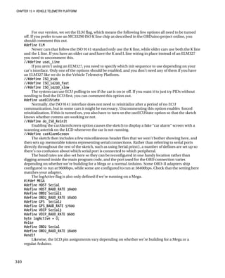 CHAPTER 15 „ VEHICLE TELEMETRY PLATFORM
For our version, we set the ELM flag, which means the following few options all need to be turned
off. If you prefer to use an MC33290 ISO K line chip as described in the OBDuino project online, you
should comment this out.
#define ELM
Newer cars that follow the ISO 9141 standard only use the K line, while older cars use both the K line
and the L line. If you have an older car and have the K and L line wiring in place instead of an ELM327
you need to uncomment this.
//#define useL_Line
If you aren’t using an ELM327, you need to specify which init sequence to use depending on your
car’s interface. Only one of the options should be enabled, and you don’t need any of them if you have
an ELM327 like we do in the Vehicle Telemetry Platform.
//#define ISO_9141
//#define ISO_14230_fast
//#define ISO_14230_slow
The system can use ECU polling to see if the car is on or off. If you want it to just try PIDs without
needing to find the ECU first, you can comment this option out.
#define useECUState
Normally, the ISO 9141 interface does not need to reinitialize after a period of no ECU
communication, but in some cars it might be necessary. Uncommenting this option enables forced
reinitialization. If this is turned on, you also have to turn on the useECUState option so that the sketch
knows whether comms are working or not.
//#define do_ISO_Reinit
Enabling the carAlarmScreen option causes the sketch to display a fake “car alarm” screen with a
scanning asterisk on the LCD whenever the car is not running.
//#define carAlarmScreen
The sketch then includes a few miscellaneous header files that we won’t bother showing here, and
then sets up memorable tokens representing serial connections. Rather than referring to serial ports
directly throughout the rest of the sketch, such as using Serial.print(), a number of defines are set up so
there’s no confusion about which serial port is connected to which peripheral.
The baud rates are also set here so they can be reconfigured in one handy location rather than
digging around inside the main program code, and the port used for the OBD connection varies
depending on whether we’re building for a Mega or a normal Arduino. Some OBD-II adapters ship
configured to run at 9600bps, while some are configured to run at 38400bps. Check that the setting here
matches your adapter.
The logActive flag is also only defined if we’re running on a Mega.
#ifdef MEGA
#define HOST Serial
#define HOST_BAUD_RATE 38400
#define OBD2 Serial1
#define OBD2_BAUD_RATE 38400
#define GPS Serial2
#define GPS_BAUD_RATE 57600
#define VDIP Serial3
#define VDIP_BAUD_RATE 9600
byte logActive = 0;
#else
#define OBD2 Serial
#define OBD2_BAUD_RATE 38400
#endif
Likewise, the LCD pin assignments vary depending on whether we’re building for a Mega or a
regular Arduino.
340
 