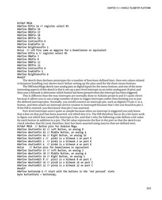 CHAPTER 15 „ VEHICLE TELEMETRY PLATFORM
#ifdef MEGA
#define DIPin 54 // register select RS
#define DB4Pin 56
#define DB5Pin 57
#define DB6Pin 58
#define DB7Pin 59
#define ContrastPin 6
#define EnablePin 55
#define BrightnessPin 5
#else // LCD Pins same as mpguino for a Duemilanove or equivalent
#define DIPin 4 // register select RS
#define DB4Pin 7
#define DB5Pin 8
#define DB6Pin 12
#define DB7Pin 13
#define ContrastPin 6
#define EnablePin 5
#define BrightnessPin 9
#endif
The sketch then declares prototypes for a number of functions defined later, then sets values related
to keypress handling (not shown here) before setting up the pins used for the three menu buttons.
The OBDuinoMega sketch uses analog pins as digital inputs for the menu buttons, and one of the more
interesting aspects of this sketch is that it sets up a port-level interrupt on an entire analog port (8 pins) and
then uses a bitmask to determine which button has been pressed when the interrupt has been triggered.
This is different than the way interrupts are normally done in Arduino projects and it’s quite clever
because it allows you to use a large number of pins to trigger interrupts rather than limiting you to just
the defined interrupt pins. Normally, you would connect an interrupt pin, such as digital I/O pin 2, to a
button, and then attach an interrupt service routine to interrupt0 because that’s the one bound to pin 2.
If the ISR is entered, you then know that pin 2 was asserted.
Port-level interrupts aren’t quite so simple because when an interrupt is triggered you only know
that a line on that port has been asserted, not which line it is. The ISR therefore has to do a bit more work
to figure out which line caused the interrupt to fire, and that’s why the following code defines a bit value
for each button in addition to a pin. The bit value represents the line in the port so that the sketch can
check whether that bit (and, therefore, line) has been asserted using macros that are defined next.
#ifdef MEGA // Button pins for Arduino Mega
#define lbuttonPin 62 // Left Button, on analog 8
#define mbuttonPin 63 // Middle Button, on analog 9
#define rbuttonPin 64 // Right Button, on analog 10
#define lbuttonBit 1 // pin62 is a bitmask 1 on port K
#define mbuttonBit 2 // pin63 is a bitmask 2 on port K
#define rbuttonBit 4 // pin64 is a bitmask 4 on port K
#else // Button pins for Duemilanove or equivalent
#define lbuttonPin 17 // Left Button, on analog 3
#define mbuttonPin 18 // Middle Button, on analog 4
#define rbuttonPin 19 // Right Button, on analog 5
#define lbuttonBit 8 // pin17 is a bitmask 8 on port C
#define mbuttonBit 16 // pin18 is a bitmask 16 on port C
#define rbuttonBit 32 // pin19 is a bitmask 32 on port C
#endif
#define buttonsUp 0 // start with the buttons in the 'not pressed' state
byte buttonState = buttonsUp;
341
 