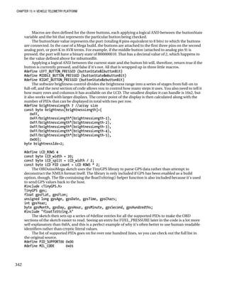 CHAPTER 15 „ VEHICLE TELEMETRY PLATFORM
Macros are then defined for the three buttons, each applying a logical AND between the buttonState
variable and the bit that represents the particular button being checked.
The buttonState value represents the port (totaling 8 pins equivalent to 8 bits) to which the buttons
are connected. In the case of a Mega build, the buttons are attached to the first three pins on the second
analog port, or port K in AVR terms. For example, if the middle button (attached to analog pin 9) is
pressed, the port will have a binary state of B00000010. That has a decimal value of 2, which happens to
be the value defined above for mbuttonBit.
Applying a logical AND between the current state and the button bit will, therefore, return true if the
button is currently pressed, and false if it’s not. All that is wrapped up in three little macros.
#define LEFT_BUTTON_PRESSED (buttonState&lbuttonBit)
#define MIDDLE_BUTTON_PRESSED (buttonState&mbuttonBit)
#define RIGHT_BUTTON_PRESSED (buttonState&rbuttonBit)
The software brightness control divides the brightness range into a series of stages from full-on to
full-off, and the next section of code allows you to control how many steps it uses. You also need to tell it
how many rows and columns it has available on the LCD. The smallest display it can handle is 16x2, but
it also works well with larger displays. The center point of the display is then calculated along with the
number of PIDs that can be displayed in total with two per row.
#define brightnessLength 7 //array size
const byte brightness[brightnessLength]={
0xFF,
0xFF/brightnessLength*(brightnessLength-1),
0xFF/brightnessLength*(brightnessLength-2),
0xFF/brightnessLength*(brightnessLength-3),
0xFF/brightnessLength*(brightnessLength-4),
0xFF/brightnessLength*(brightnessLength-5),
0x00};
byte brightnessIdx=2;
#define LCD_ROWS 4
const byte LCD_width = 20;
const byte LCD_split = LCD_width / 2;
const byte LCD_PID_count = LCD_ROWS * 2;
The OBDuinoMega sketch uses the TinyGPS library to parse GPS data rather than attempt to
deconstruct the NMEA format itself. The library is only included if GPS has been enabled as a build
option, though. The file containing the floatToString() helper function is also included because it’s used
to send GPS values back to the host.
#include <TinyGPS.h>
TinyGPS gps;
float gpsFLat, gpsFLon;
unsigned long gpsAge, gpsDate, gpsTime, gpsChars;
int gpsYear;
byte gpsMonth, gpsDay, gpsHour, gpsMinute, gpsSecond, gpsHundredths;
#include "floatToString.h"
The sketch then sets up a series of #define entries for all the supported PIDs to make the OBD
sections of the sketch easier to read. Seeing an entry for FUEL_PRESSURE later in the code is a lot more
self-explanatory than 0x0A, and this is a perfect example of why it’s often better to use human-readable
identifiers rather than cryptic literal values.
The list of supported PIDs goes on for over one hundred lines, so you can check out the full list in
the original source.
#define PID_SUPPORT00 0x00
#define MIL_CODE 0x01
342
 