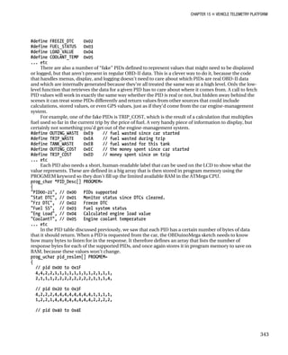 CHAPTER 15 „ VEHICLE TELEMETRY PLATFORM
#define FREEZE_DTC 0x02
#define FUEL_STATUS 0x03
#define LOAD_VALUE 0x04
#define COOLANT_TEMP 0x05
... etc
There are also a number of “fake” PIDs defined to represent values that might need to be displayed
or logged, but that aren’t present in regular OBD-II data. This is a clever way to do it, because the code
that handles menus, display, and logging doesn’t need to care about which PIDs are real OBD-II data
and which are internally generated because they’re all treated the same way at a high level. Only the low-
level function that retrieves the data for a given PID has to care about where it comes from. A call to fetch
PID values will work in exactly the same way whether the PID is real or not, but hidden away behind the
scenes it can treat some PIDs differently and return values from other sources that could include
calculations, stored values, or even GPS values, just as if they’d come from the car engine-management
system.
For example, one of the fake PIDs is TRIP_COST, which is the result of a calculation that multiplies
fuel used so far in the current trip by the price of fuel. A very handy piece of information to display, but
certainly not something you’d get out of the engine-management system.
#define OUTING_WASTE 0xE9 // fuel wasted since car started
#define TRIP_WASTE 0xEA // fuel wasted during trip
#define TANK_WASTE 0xEB // fuel wasted for this tank
#define OUTING_COST 0xEC // the money spent since car started
#define TRIP_COST 0xED // money spent since on trip
... etc
Each PID also needs a short, human-readable label that can be used on the LCD to show what the
value represents. These are defined in a big array that is then stored in program memory using the
PROGMEM keyword so they don’t fill up the limited available RAM in the ATMega CPU.
prog_char *PID_Desc[] PROGMEM=
{
"PID00-21", // 0x00 PIDs supported
"Stat DTC", // 0x01 Monitor status since DTCs cleared.
"Frz DTC", // 0x02 Freeze DTC
"Fuel SS", // 0x03 Fuel system status
"Eng Load", // 0x04 Calculated engine load value
"CoolantT", // 0x05 Engine coolant temperature
... etc
In the PID table discussed previously, we saw that each PID has a certain number of bytes of data
that it should return. When a PID is requested from the car, the OBDuinoMega sketch needs to know
how many bytes to listen for in the response. It therefore defines an array that lists the number of
response bytes for each of the supported PIDs, and once again stores it in program memory to save on
RAM, because these values won’t change.
prog_uchar pid_reslen[] PROGMEM=
{
// pid 0x00 to 0x1F
4,4,2,2,1,1,1,1,1,1,1,1,2,1,1,1,
2,1,1,1,2,2,2,2,2,2,2,2,1,1,1,4,
// pid 0x20 to 0x3F
4,2,2,2,4,4,4,4,4,4,4,4,1,1,1,1,
1,2,2,1,4,4,4,4,4,4,4,4,2,2,2,2,
// pid 0x40 to 0x4E
343
 