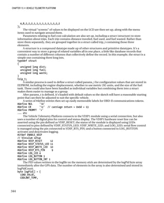 CHAPTER 15 „ VEHICLE TELEMETRY PLATFORM
4,8,2,2,2,1,1,1,1,1,1,1,1,2,2
};
The virtual “screens” of values to be displayed on the LCD are then set up, along with the menu
items used to navigate around them.
Parameters relating to fuel cost calculation are also set up, including a struct (structure) to store
information about trips. Each trip contains distance traveled, fuel used, and fuel wasted. Rather than
store them separately, they are grouped together in a struct called trip_t containing those three
elements.
A structure is a compound datatype made up of other structures and primitive datatypes. It’s a
convenient way to store a group of related variables all in one place, a little like database records that
contain a number of different columns that collectively define the record. In this example, the struct is a
simple one containing three long ints.
typedef struct
{
unsigned long dist;
unsigned long fuel;
unsigned long waste;
}
trip_t;
A similar process is used to define a struct called params_t for configuration values that are stored in
EEPROM, including the engine displacement, whether to use metric (SI) units, and the size of the fuel
tank. These could also have been handled as individual variables but combining them into a struct
makes them easier to manage as a group.
After params_t is defined, it’s loaded with default values so the sketch will have a reasonable starting
point that can then be adjusted to suit the specific vehicle.
A series of #define entries then set up easily memorable labels for OBD-II communications tokens.
#define NUL '0'
#define CR 'r' // carriage return = 0x0d = 13
#define PROMPT '>'
... etc
The Vehicle Telemetry Platform connects to the VDIP1 module using a serial connection, but also
uses a number of digital pins for control and status display. The VDIP1 hardware reset line can be
asserted using the pin defined as VDIP_RESET; the status of the module is displayed using LEDs
connected to pins defined by VDIP_STATUS_LED, VDIP_WRITE_LED, and LOG_LED; serial flow control
is managed using the pin connected to VDIP_RTS_PIN; and a button connected to LOG_BUTTON
activates and deactivates logging.
#ifdef ENABLE_VDIP
// Vinculum setup
#define VDIP_RESET 12
#define VDIP_STATUS_LED 11
#define VDIP_WRITE_LED 10
#define VDIP_RTS_PIN 9
#define LOG_LED 4
#define LOG_BUTTON 3
#define LOG_BUTTON_INT 1
The PID values written to the logfile on the memory stick are determined by the logPid byte array
immediately after the GPS data. The number of elements in the array is also determined and stored in
logPidCount.
byte logPid[] = {
LOAD_VALUE,
COOLANT_TEMP,
344
 