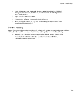 CHAPTER 1 „ INTRODUCTION
15
• Some signal and rectifier diodes: 1N4148 and 1N4004 (or equivalents), the former
for logic level applications, the latter for protection circuits, back EMF protection
when using relays etc.
• A few capacitors: 100nF, 1uF, 10uF.
• An assortment of bipolar transistors: 2N3904, BC548, etc.
• Some momentary buttons: for, say, reset or interacting with the circuit and some
breadboard friendly switches.
Further Reading
Clearly, electronics engineering is a whole field in its own right, and we can give only a limited treatment
within a few chapters. We have found these two titles to be a good companion when tinkering:
• Williams, Tim. The Circuit Designer’s Companion, Second Edition. Newnes, 2005.
• Horowitz, Paul, and Winfield Hill. The Art of Electronics, Second Edition.
Cambridge Univeristy Press, 1989.
 