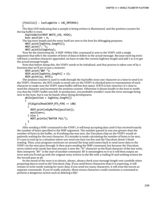 CHAPTER 15 „ VEHICLE TELEMETRY PLATFORM
if(millis() - lastLogWrite > LOG_INTERVAL)
{
The blue LED indicating that a sample is being written is illuminated, and the position counter for
the log buffer is reset.
digitalWrite(VDIP_WRITE_LED, HIGH);
byte position = 0;
The log entry length and the entry itself are sent to the host for debugging purposes.
HOST.print(logEntry.length());
HOST.print(": ");
HOST.println(logEntry);
Now for the interesting bit. A WRF (WRite File) command is sent to the VDIP1 with a single
argument that tells it the number of bytes of data to follow in the actual message. Because each log entry
will have a newline character appended, we have to take the current logEntry length and add 1 to it to get
the actual message length.
Note that before doing this, the VDIP1 needs to be initialized, and that process is taken care of by a
function that we’ll see in just a moment.
VDIP.print("WRF ");
VDIP.print(logEntry.length() + 1);
VDIP.print(13, BYTE);
The position counter is used to walk through the log buffer array one character at a time to send it to
the VDIP1. However, the RTS (ready to send) pin on the VDIP1 is checked prior to transmission of each
character to make sure the VDIP1 input buffer still has free space. If RTS is low (inactive) it’s clear to
send the character and increment the position counter. Otherwise it shouts loudly to the host to notify
you that the VDIP1 buffer was full. In production, you probably wouldn’t want the error message being
sent to the host, but it can be handy when doing development.
while(position < logEntry.length())
{
if(digitalRead(VDIP_RTS_PIN) == LOW)
{
VDIP.print(vdipBuffer[position]);
position++;
} else {
HOST.println("BUFFER FULL");
}
}
After sending a WRF command to the VDIP1, it will keep accepting data until it has received exactly
the number of bytes specified in the WRF argument. The number passed in was one greater than the
number of bytes in the buffer, so if nothing else was sent, the Vinculum chip on the VDIP1 would sit
patiently waiting for the next character. If a mistake is made calculating the number of bytes to be sent,
it’s easy to end up in a situation where you send one byte too few and the Vinculum doesn’t finish
reading. Then, your program continues on around the loop and comes back to send more data to the
VDIP1 on the next pass through. It then starts sending the WRF command, but because the Vinculum
never exited write mode last time around, it sees the “W” character as the final character of the last write,
then interprets “RF” is the start of another command. RF is meaningless to it so it will then output an
error and you’ll end up with the original entry written to the file with a trailing W and nothing written for
the second pass at all.
So the moral of the story is to always, always, always check your message length very carefully when
preparing data to send to the Vinculum chip. If you send fewer characters than it is expecting, it will
remain in write mode waiting for more data; if you send too many characters, it will treat the excess as
separate commands. If you’re really unlucky, those excess characters could constitute a command to
perform a dangerous action such as deleting a file!
349
 