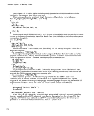 CHAPTER 15 „ VEHICLE TELEMETRY PLATFORM
Note that the call to strtoul (string to unsigned long) passes in a third argument of 16, the base
required for the response. Base 16 is hexadecimal.
The return value from the function is simply the number of bytes in the converted value.
byte elm_compact_response(byte *buf, char *str)
{
byte i=0;
str+=6;
while(*str!=NUL)
buf[i++]=strtoul(str, &str, 16);
return i;
}
Initializing the serial connection to the ELM327 is quite straightforward. First, the serial port itself is
opened at the rate configured at the start of the sketch, then the serial buffer is flushed to ensure there’s
no stray data sitting in it.
void elm_init()
{
char str[STRLEN];
OBD2.begin(OBD2_BAUD_RATE);
OBD2.flush();
Just in case the ELM327 had already been powered up and had settings changed, it’s then sent a
soft-reset command.
elm_command(str, PSTR("ATWSr"));
A message is then displayed on the LCD to show progress. If the first character back is an “A,” the
program assumes that it’s echoing the command and skips ahead to read the response from the fifth
character (position 4) onward. Otherwise, it simply displays the message as is.
lcd_gotoXY(0,1);
if(str[0]=='A')
lcd_print(str+4);
else
lcd_print(str);
lcd_print_P(PSTR(" Init"));
To get responses back from the ELM327 a little faster it’s a good idea to turn off command echo,
otherwise every response will be bloated with several bytes taken up just repeating the command we
sent to it. The ATE0 command suppresses command echo.
elm_command(str, PSTR("ATE0r"));
The sketch then goes into a do-while loop trying to verify that the ELM327 is alive and
communicating by sending a request for PID 0X0100 (PIDs supported) repeatedly until it gets a
response. If you start up the system without putting it into debug mode or connecting it to an ELM327,
and it ends up sitting on a screen that reads “Init” forever; this is the loop it’s trapped in.
do
{
elm_command(str, PSTR("0100r"));
delay(1000);
}
while(elm_check_response("0100", str)!=0);
When using the OBD-II interface to communicate with a vehicle’s internal communications bus,
there are typically multiple ECUs (electronic control units) sharing that bus. The primary ECU that
responds with OBD-II values is identified as ECU #1, and the ELM327 can either direct its requests
generally to all devices on the bus or it can direct them to a specific ECU.
352
 