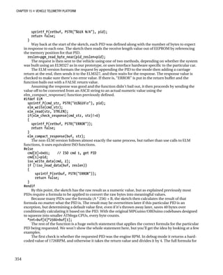 CHAPTER 15 „ VEHICLE TELEMETRY PLATFORM
sprintf_P(retbuf, PSTR("%02X N/A"), pid);
return false;
}
Way back at the start of the sketch, each PID was defined along with the number of bytes to expect
in response to each one. The sketch then reads the receive length value out of EEPROM by referencing
the memory position for that PID.
reslen=pgm_read_byte_near(pid_reslen+pid);
The request is then sent to the vehicle using one of two methods, depending on whether the system
was built using an ELM327 as in our prototype, or uses interface hardware specific to the particular car.
The ELM version formats the request by appending the PID to the mode then adding a carriage
return at the end, then sends it to the ELM327, and then waits for the response. The response value is
checked to make sure there’s no error value. If there is, “ERROR” is put in the return buffer and the
function bails out with a FALSE return value.
Assuming the response was good and the function didn’t bail out, it then proceeds by sending the
value off to be converted from an ASCII string to an actual numeric value using the
elm_compact_response() function previously defined.
#ifdef ELM
sprintf_P(cmd_str, PSTR("01%02Xr"), pid);
elm_write(cmd_str);
elm_read(str, STRLEN);
if(elm_check_response(cmd_str, str)!=0)
{
sprintf_P(retbuf, PSTR("ERROR"));
return false;
}
elm_compact_response(buf, str);
The non-ELM version follows almost exactly the same process, but rather than use calls to ELM
functions, it uses equivalent ISO functions.
#else
cmd[0]=0x01; // ISO cmd 1, get PID
cmd[1]=pid;
iso_write_data(cmd, 2);
if (!iso_read_data(buf, reslen))
{
sprintf_P(retbuf, PSTR("ERROR"));
return false;
}
#endif
By this point, the sketch has the raw result as a numeric value, but as explained previously most
PIDs require a formula to be applied to convert the raw bytes into meaningful values.
Because many PIDs use the formula (A * 256) + B, the sketch then calculates the result of that
formula no matter what the PID is. The result may be overwritten later if this particular PID is an
exception, but determining a default value first, even if it’s thrown away later, saves 40 bytes over
conditionally calculating it based on the PID. With the original MPGuino/OBDuino codebases designed
to squeeze into smaller ATMega CPUs, every byte counts.
*ret=buf[0]*256U+buf[1];
The rest of the function is a huge switch statement that applies the correct formula for the particular
PID being requested. We won’t show the whole statement here, but you’ll get the idea by looking at a few
examples.
The first check is whether the requested PID was the engine RPM. In debug mode it returns a hard-
coded value of 1726RPM, and otherwise it takes the return value and divides it by 4. The full formula for
354
 
