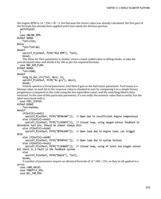 CHAPTER 15 „ VEHICLE TELEMETRY PLATFORM
the engine RPM is ((A * 256) + B) / 4, but because the return value was already calculated, the first part of
the formula has already been applied and it just needs the division portion.
switch(pid)
{
case ENGINE_RPM:
#ifdef DEBUG
*ret=1726;
#else
*ret=*ret/4U;
#endif
sprintf_P(retbuf, PSTR("%ld RPM"), *ret);
break;
The Mass Air Flow parameter is similar: return a hard-coded value in debug mode, or take the
precalculated value and divide it by 100 as per the required formula.
case MAF_AIR_FLOW:
#ifdef DEBUG
*ret=2048;
#endif
long_to_dec_str(*ret, decs, 2);
sprintf_P(retbuf, PSTR("%s g/s"), decs);
break;
Vehicle speed is a trivial parameter, and then it gets to the fuel status parameter. Fuel status is a
bitmap value, so each bit in the response value is checked in turn by comparing it to a simple binary
progression (compared in the code using the hex equivalent value) and the matching label is then
returned. In the case of this particular parameter, it’s not really the numeric value that is useful, but the
label associated with it.
case FUEL_STATUS:
#ifdef DEBUG
*ret=0x0200;
#endif
if(buf[0]==0x01)
sprintf_P(retbuf, PSTR("OPENLOWT")); // Open due to insufficient engine temperature
else if(buf[0]==0x02)
sprintf_P(retbuf, PSTR("CLSEOXYS")); // Closed loop, using oxygen sensor feedback to
determine fuel mix. Should be almost always this
else if(buf[0]==0x04)
sprintf_P(retbuf, PSTR("OPENLOAD")); // Open loop due to engine load, can trigger
DFCO
else if(buf[0]==0x08)
sprintf_P(retbuf, PSTR("OPENFAIL")); // Open loop due to system failure
else if(buf[0]==0x10)
sprintf_P(retbuf, PSTR("CLSEBADF")); // Closed loop, using at least one oxygen sensor
but there is a fault in the feedback system
else
sprintf_P(retbuf, PSTR("%04lX"), *ret);
break;
A number of parameters require an identical formula of (A * 100) / 255, so they’re all applied in a
group.
case LOAD_VALUE:
case THROTTLE_POS:
case REL_THR_POS:
355
 