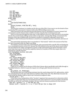 CHAPTER 15 „ VEHICLE TELEMETRY PLATFORM
case EGR:
case EGR_ERROR:
case FUEL_LEVEL:
case ABS_THR_POS_B:
case CMD_THR_ACTU:
#ifdef DEBUG
*ret=17;
#else
*ret=(buf[0]*100U)/255U;
#endif
sprintf_P(retbuf, PSTR("%ld %%"), *ret);
break;
The function continues in a similar way for the rest of the PIDs. If you want to see the details of how
a particular PID is processed, it’s best to look in the OBDuinoMega source code.
Other functions in the main file then provide features such as calculation of current (instant) fuel
consumption and the distance that could be traveled, using the fuel remaining in the tank.
Once on every pass through the main loop, a call is placed to the accu_trip() function to accumulate
data for the current trip by adding current values to trip values. Among other things, it increments the
duration of the trip in milliseconds; the distance traveled in centimeters (allowing a trip of up to
42,949km or 26,671mi because the distance is stored in an unsigned long); fuel consumed; and mass air
flow.
One particularly interesting value it accumulates is “fuel wasted,” which is the amount of fuel that
has been consumed while the engine was idling.
The display() function takes care of fetching the value associated with a specific PID and displaying
it at a nominated location on the LCD. Because the PIDs defined at the start of the sketch can be either
real (provided by the engine-management system) or fake (generated by the sketch internally or from
some other data source), this function explicitly checks for a number of PIDs that require data to be
returned by a specific function.
void display(byte location, byte pid)
char str[STRLEN];
if(pid==NO_DISPLAY)
return;
else if(pid==OUTING_COST)
get_cost(str, OUTING);
else if(pid==TRIP_COST)
get_cost(str, TRIP);
else if(pid==TANK_COST)
get_cost(str, TANK);
It goes on in a similar way for dozens of PIDs that it knows about specifically until it falls through to
the default behavior, which is to pass the request on to the get_pid() function we just saw.
else
get_pid(pid, str, &tempLong);
The function then sets a null string terminator into the result string at the LCD_split position, which
was calculated back at the start of the sketch as half the width of the LCD. This effectively truncates the
result at half the display width so that it can’t overwrite an adjacent value.
str[LCD_split] = '0';
It then does some manipulation of the “location” argument that was passed in to determine which
row it goes on given that there are two locations per line, then checks if it’s an even number and should
therefore go on the left, and finally calculates the start and end character positions for that location.
byte row = location / 2; // Two PIDs per line
boolean isLeft = location % 2 == 0; // First PID per line is always left
356
 