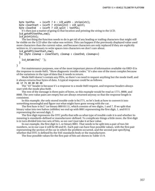 CHAPTER 15 „ VEHICLE TELEMETRY PLATFORM
byte textPos = isLeft ? 0 : LCD_width - strlen(str);
byte clearStart = isLeft ? strlen(str) : LCD_split;
byte clearEnd = isLeft ? LCD_split : textPos;
It’s then just a matter of going to that location and printing the string to the LCD.
lcd_gotoXY(textPos,row);
lcd_print(str);
The last thing the function needs to do is get rid of any leading or trailing characters that might still
be visible on the LCD after the value was written. This can happen if the previously displayed value used
more characters than the current value, and because characters are only replaced if they are explicitly
written to, it’s necessary to write spaces into characters we don’t care about.
lcd_gotoXY(clearStart,row);
for (byte cleanup = clearStart; cleanup < clearEnd; cleanup++)
{
lcd_dataWrite(' ');
}
}
For maintenance purposes, one of the most important pieces of information available via OBD-II is
the response to mode 0x03, “Show diagnostic trouble codes.” It’s also one of the most complex because
of the variations in the type of data that it needs to return.
Mode 0x03 doesn’t contain any PIDs, so there’s no need to request anything but the mode itself, and
it always returns four bytes of data. A typical response could be as follows:
43 17 71 00 00 00 00
The “43” header is because it’s a response to a mode 0x03 request, and response headers always
start with the mode plus 0x40.
The rest of the message is three pairs of bytes, so this example would be read as 1771, 0000, and
0000. The zero value pairs are empty but are always returned anyway so that the response length is
consistent.
In this example, the only stored trouble code is 0x1771, so let’s look at how to convert it into
something meaningful and figure out what might have gone wrong with the car.
The first byte is 0x17 (or binary 00010111), which consists of two digits, 1 and 7. If we split that
binary value into two halves (nibbles) we end up with 0001 representing the first digit, 1, and 0111
representing the second digit, 7.
The first digit represents the DTC prefix that tells us what type of trouble code it is and whether its
meaning is standards-defined or manufacturer-defined. To complicate things a little more, the first digit
is in turn divided into two sets of bits, so we can’t just take it at face value.
In our example, the first digit is 1, or binary 0001. That needs to be split into a pair of two-bit
numbers, so in our case it will be 00 and 01. Each pair can have four possible values, with the first pair
representing the section of the car in which the problem occurred, and the second pair specifying
whether that DTC is defined by the SAE standards body or the manufacturer.
The four possible values for the first pair of bits are shown in Table 15-9.
357
 