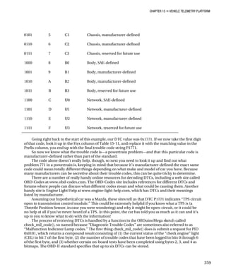 CHAPTER 15 „ VEHICLE TELEMETRY PLATFORM
0101 5 C1 Chassis, manufacturer-defined
0110 6 C2 Chassis, manufacturer-defined
0111 7 C3 Chassis, reserved for future use
1000 8 B0 Body, SAE-defined
1001 9 B1 Body, manufacturer-defined
1010 A B2 Body, manufacturer-defined
1011 B B3 Body, reserved for future use
1100 C U0 Network, SAE-defined
1101 D U1 Network, manufacturer-defined
1110 E U2 Network, manufacturer-defined
1111 F U3 Network, reserved for future use
Going right back to the start of this example, our DTC value was 0x1771. If we now take the first digit
of that code, look it up in the Hex column of Table 15-11, and replace it with the matching value in the
Prefix column, you end up with the final trouble code string P1771.
So now we know what the trouble code is—a powertrain problem—and that this particular code is
manufacturer-defined rather than part of the standard.
The code alone doesn’t really help, though, so next you need to look it up and find out what
problem 771 in a powertrain is, keeping in mind that because it’s manufacturer-defined the exact same
code could mean totally different things depending on what make and model of car you have. Because
many manufacturers can be secretive about their trouble codes, this can be quite tricky to determine.
There are a number of really handy online resources for decoding DTCs, including a web site called
OBD-Codes at www.obd-codes.com. The OBD-Codes site includes references for different DTCs and
forums where people can discuss what different codes mean and what could be causing them. Another
handy site is Engine Light Help at www.engine-light-help.com, which has DTCs and their meanings
listed by manufacturer.
Assuming our hypothetical car was a Mazda, these sites tell us that DTC P1771 indicates “TPS circuit
open to transmission control module.” This could be extremely helpful if you know what a TPS is (a
Throttle Position Sensor, in case you were wondering) and why it might be open-circuit, or it could be
no help at all if you’ve never heard of a TPS. At this point, the car has told you as much as it can and it’s
up to you to know what to do with the information!
The process of retrieving DTCs is handled by a function in the OBDuinoMega sketch called
check_mil_code(), so named because “Diagnostic Trouble Codes” are sometimes also referred to as
“Malfunction Indicator Lamp codes.” The first thing check_mil_code() does is submit a request for PID
0x0101, which returns a compound result consisting of (1) the current status of the “check engine” light
(CEL) in bit 7 of the first byte, (2) the number of trouble codes that have been logged in bits 0 through 6
of the first byte, and (3) whether certain on-board tests have been completed using bytes 2, 3, and 4 as
bitmaps. The OBD-II standard specifies that up to six DTCs can be stored.
359
 