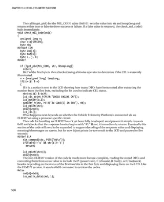 CHAPTER 15 „ VEHICLE TELEMETRY PLATFORM
The call to get_pid() for the MIL_CODE value (0x0101) sets the value into str and tempLong and
returns either true or false to show success or failure. If a false value is returned, the check_mil_code()
bails immediately.
void check_mil_code(void)
{
unsigned long n;
char str[STRLEN];
byte nb;
#ifndef ELM
byte cmd[2];
byte buf[6];
byte i, j, k;
#endif
if (!get_pid(MIL_CODE, str, &tempLong))
return;
Bit 7 of the first byte is then checked using a bitwise operator to determine if the CEL is currently
illuminated.
n = (unsigned long) tempLong;
if(1L<<31 & n)
{
If it is, a notice is sent to the LCD showing how many DTCs have been stored after extracting the
number from the first byte, excluding the bit used to indicate CEL status.
nb=(n>>24) & 0x7F;
lcd_cls_print_P(PSTR("CHECK ENGINE ON"));
lcd_gotoXY(0,1);
sprintf_P(str, PSTR("%d CODE(S) IN ECU"), nb);
lcd_print(str);
delay(2000);
lcd_cls();
What happens next depends on whether the Vehicle Telemetry Platform is connected via an
ELM327 or using a protocol-specific circuit.
The code for handling an ELM327 hasn’t yet been fully developed, so at present it simply requests
0x03 and checks that the response header begins with “43.” If not, it immediately returns. Eventually this
section of the code will need to be expanded to support decoding of the response value and displaying
meaningful messages on screen, but for now it just prints the raw result to the LCD and pauses for five
seconds.
#ifdef ELM
elm_command(str, PSTR("03r"));
if(str[0]!='4' && str[1]!='3')
return;
lcd_print(str+3);
delay(5000);
The non-ELM327 version of the code is much more feature-complete, reading the stored DTCs and
converting them from a raw value to include the P (powertrain), C (chassis), B (body), or U (network)
header depending on the status of the first two bits in the first byte and displaying them on the LCD. Like
the ELM327 version, it sends a 0x03 command to retrieve the codes.
#else
cmd[0]=0x03;
iso_write_data(cmd, 1);
360
 