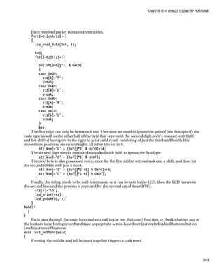 CHAPTER 15 „ VEHICLE TELEMETRY PLATFORM
Each received packet contains three codes.
for(i=0;i<nb/3;i++)
{
iso_read_data(buf, 6);
k=0;
for(j=0;j<3;j++)
{
switch(buf[j*2] & 0xC0)
{
case 0x00:
str[k]='P';
break;
case 0x40:
str[k]='C';
break;
case 0x80:
str[k]='B';
break;
case 0xC0:
str[k]='U';
break;
}
k++;
The first digit can only be between 0 and 3 because we need to ignore the pair of bits that specify the
code type as well as the other half of the byte that represent the second digit, so it’s masked with 0x30
and bit-shifted four spots to the right to get a valid result consisting of just the third and fourth bits
moved into positions seven and eight. All other bits set to 0.
str[k++]='0' + (buf[j*2] & 0x30)>>4;
The second digit simply needs to be masked with 0x0F to ignore the first byte.
str[k++]='0' + (buf[j*2] & 0x0F);
The next byte is also processed twice, once for the first nibble with a mask and a shift, and then for
the second nibble with just a mask.
str[k++]='0' + (buf[j*2 +1] & 0xF0)>>4;
str[k++]='0' + (buf[j*2 +1] & 0x0F);
}
Finally, the string needs to be null-terminated so it can be sent to the LCD, then the LCD moves to
the second line and the process is repeated for the second set of three DTCs.
str[k]='0';
lcd_print(str);
lcd_gotoXY(0, 1);
}
#endif
}
}
Each pass through the main loop makes a call to the test_buttons() function to check whether any of
the buttons have been pressed and take appropriate action based not just on individual buttons but on
combinations of buttons.
void test_buttons(void)
{
Pressing the middle and left buttons together triggers a tank reset.
361
 