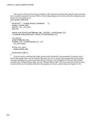 CHAPTER 15 „ VEHICLE TELEMETRY PLATFORM
This version of the function doesn’t handle a CRC mismatch and just fails silently in that situation,
but it could be extended to return TRUE or FALSE depending on the result so that the calling function
knows if it succeeded or not.
void params_load(void)
{
hostPrint(" * Loading default parameters ");
params_t params_tmp;
uint16_t crc, crc_calc;
byte *p;
eeprom_read_block((void*)&params_tmp, (void*)0, sizeof(params_t));
crc=eeprom_read_word((const uint16_t*)sizeof(params_t));
crc_calc=0;
p=(byte*)&params_tmp;
for(byte i=0; i<sizeof(params_t); i++)
crc_calc+=p[i];
if(crc==crc_calc)
params=params_tmp;
hostPrintLn("[OK]");
}
If you’re used to working with larger systems with (relatively!) vast quantities of memory and a
kernel that largely takes care of memory allocation for you, it can be easy to forget about the serious
memory limitations in a microcontroller like the Arduino. The ATMega8 CPU has just 1KB of RAM
available, the ATMega168 has 2KB, and the ATMega1280 has 8KB. This tiny amount of memory has to
contain all the static variables defined in the program, the stack, and the heap (see Figure 15-33).
364
 