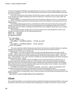 CHAPTER 15 „ VEHICLE TELEMETRY PLATFORM
very least, the program will behave strangely and you can waste a lot of time trying to figure out where
you made a mistake in your code, when technically the code itself is correct and the problem is just that
it ran out of memory.
Every time one function calls another, the CPU has to push a number of items onto the stack so that
it can reinstate the original calling function after the child exits. As functions return to their caller, the
stack shrinks again.
When working on a complex sketch that has lots of functions calling each other, it can therefore be
very handy to be able to keep track of how much space is left in free memory, so you know how close to
danger you are.
The OBDuinoMega sketch includes a small function called memoryTest() that returns the number
of bytes currently free in RAMI. If you work on large projects or are pushing the limits of the CPU by
storing large amounts of data or making recursive function calls, it might be a good idea to use a similar
function yourself.
The function looks quite simple, but is worth close inspection to understand how it works. Look
through it carefully and then see the following explanation.
extern int __bss_end;
extern int *__brkval;
int memoryTest(void)
{
int free_memory;
if((int)__brkval == 0)
free_memory = ((int)&free_memory) - ((int)&__bss_end);
else
free_memory = ((int)&free_memory) - ((int)__brkval);
return free_memory;
}
The extern (external) variable declarations just before the function are explicit references to globals.
Using the extern flag forces the compiler not to allocate local memory for them and shows
unambiguously that they are not local scope.
The variable __bss_end is a pointer to the top of the statically allocated memory range, and the
variable __brkval is the current address of the top of the heap. If there have been no calls to malloc (the
dynamic memory allocator) since the program started, the bottom of free memory will be __bss_end,
and __brkval will have a zero value. However, if malloc has started putting things in the heap, the bottom
of free memory will be __brkval.
The free_memory variable is used in two different ways inside the function. Its obvious use is to
store the result of the calculation of the size of free memory, but it’s also used within the calculation
itself. That’s because it was just declared as a local variable a few lines before and will be the last thing
that is pushed onto the stack. By using the address given by the pointer to that variable, we can tell the
current value of the stack pointer! Very clever.
The difference between the stack pointer and either __bss_end or __brkval (as appropriate) will,
therefore, tell us how much space is left in memory between the heap and the stack.
For more background information about this issue and a more fully featured memory-checking
routine wrapped up as a simple library, have a look at the posts in the following interesting thread on the
Arduino forums:
www.arduino.cc/cgi-bin/yabb2/YaBB.pl?num=1213583720/20
LCD.pde
The LiquidCrystal library is very handy for driving parallel LCD modules with minimal effort, and is used
elsewhere in this book, such as the Water Flow Gauge project in Chapter 10. However, if you’re really
366
 