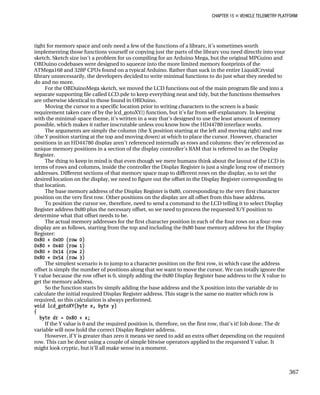 CHAPTER 15 „ VEHICLE TELEMETRY PLATFORM
tight for memory space and only need a few of the functions of a library, it’s sometimes worth
implementing those functions yourself or copying just the parts of the library you need directly into your
sketch. Sketch size isn’t a problem for us compiling for an Arduino Mega, but the original MPGuino and
OBDuino codebases were designed to squeeze into the more limited memory footprints of the
ATMega168 and 328P CPUs found on a typical Arduino. Rather than suck in the entire LiquidCrystal
library unnecessarily, the developers decided to write minimal functions to do just what they needed to
do and no more.
For the OBDuinoMega sketch, we moved the LCD functions out of the main program file and into a
separate supporting file called LCD.pde to keep everything neat and tidy, but the functions themselves
are otherwise identical to those found in OBDuino.
Moving the cursor to a specific location prior to writing characters to the screen is a basic
requirement taken care of by the lcd_gotoXY() function, but it’s far from self-explanatory. In keeping
with the minimal-space theme, it’s written in a way that’s designed to use the least amount of memory
possible, which makes it rather inscrutable unless you know how the HD44780 interface works.
The arguments are simply the column (the X position starting at the left and moving right) and row
(the Y position starting at the top and moving down) at which to place the cursor. However, character
positions in an HD44780 display aren’t referenced internally as rows and columns: they’re referenced as
unique memory positions in a section of the display controller’s RAM that is referred to as the Display
Register.
The thing to keep in mind is that even though we mere humans think about the layout of the LCD in
terms of rows and columns, inside the controller the Display Register is just a single long row of memory
addresses. Different sections of that memory space map to different rows on the display, so to set the
desired location on the display, we need to figure out the offset in the Display Register corresponding to
that location.
The base memory address of the Display Register is 0x80, corresponding to the very first character
position on the very first row. Other positions on the display are all offset from this base address.
To position the cursor we, therefore, need to send a command to the LCD telling it to select Display
Register address 0x80 plus the necessary offset, so we need to process the requested X/Y position to
determine what that offset needs to be.
The actual memory addresses for the first character position in each of the four rows on a four-row
display are as follows, starting from the top and including the 0x80 base memory address for the Display
Register:
0x80 + 0x00 (row 0)
0x80 + 0x40 (row 1)
0x80 + 0x14 (row 2)
0x80 + 0x54 (row 3)
The simplest scenario is to jump to a character position on the first row, in which case the address
offset is simply the number of positions along that we want to move the cursor. We can totally ignore the
Y value because the row offset is 0, simply adding the 0x80 Display Register base address to the X value to
get the memory address.
So the function starts by simply adding the base address and the X position into the variable dr to
calculate the initial required Display Register address. This stage is the same no matter which row is
required, so this calculation is always performed.
void lcd_gotoXY(byte x, byte y)
{
byte dr = 0x80 + x;
If the Y value is 0 and the required position is, therefore, on the first row, that’s it! Job done. The dr
variable will now hold the correct Display Register address.
However, if Y is greater than zero it means we need to add an extra offset depending on the required
row. This can be done using a couple of simple bitwise operators applied to the requested Y value. It
might look cryptic, but it’ll all make sense in a moment.
367
 