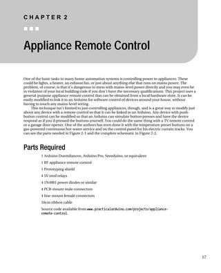 C H A P T E R 2
„ „ „
Appliance Remote Control
One of the basic tasks in many home automation systems is controlling power to appliances. These
could be lights, a heater, an exhaust fan, or just about anything else that runs on mains power. The
problem, of course, is that it’s dangerous to mess with mains-level power directly and you may even be
in violation of your local building code if you don’t have the necessary qualifications. This project uses a
general-purpose appliance remote control that can be obtained from a local hardware store. It can be
easily modified to link it to an Arduino for software control of devices around your house, without
having to touch any mains-level wiring.
This technique isn’t limited to just controlling appliances, though, and is a great way to modify just
about any device with a remote control so that it can be linked to an Arduino. Any device with push-
button control can be modified so that an Arduino can simulate button presses and have the device
respond as if you’d pressed the buttons yourself. You could do the same thing with a TV remote control
or a garage door opener. One of the authors has even done it with the temperature preset buttons on a
gas-powered continuous hot-water service and on the control panel for his electric curtain tracks. You
can see the parts needed in Figure 2-1 and the complete schematic in Figure 2-2.
Parts Required
1 Arduino Duemilanove, Arduino Pro, Seeeduino, or equivalent
1 RF appliance remote control
1 Prototyping shield
4 5V reed relays
4 1N4001 power diodes or similar
4 PCB-mount male connectors
4 line-mount female connectors
10cm ribbon cable
Source code available from www.practicalarduino.com/projects/appliance-
remote-control.
17
 
